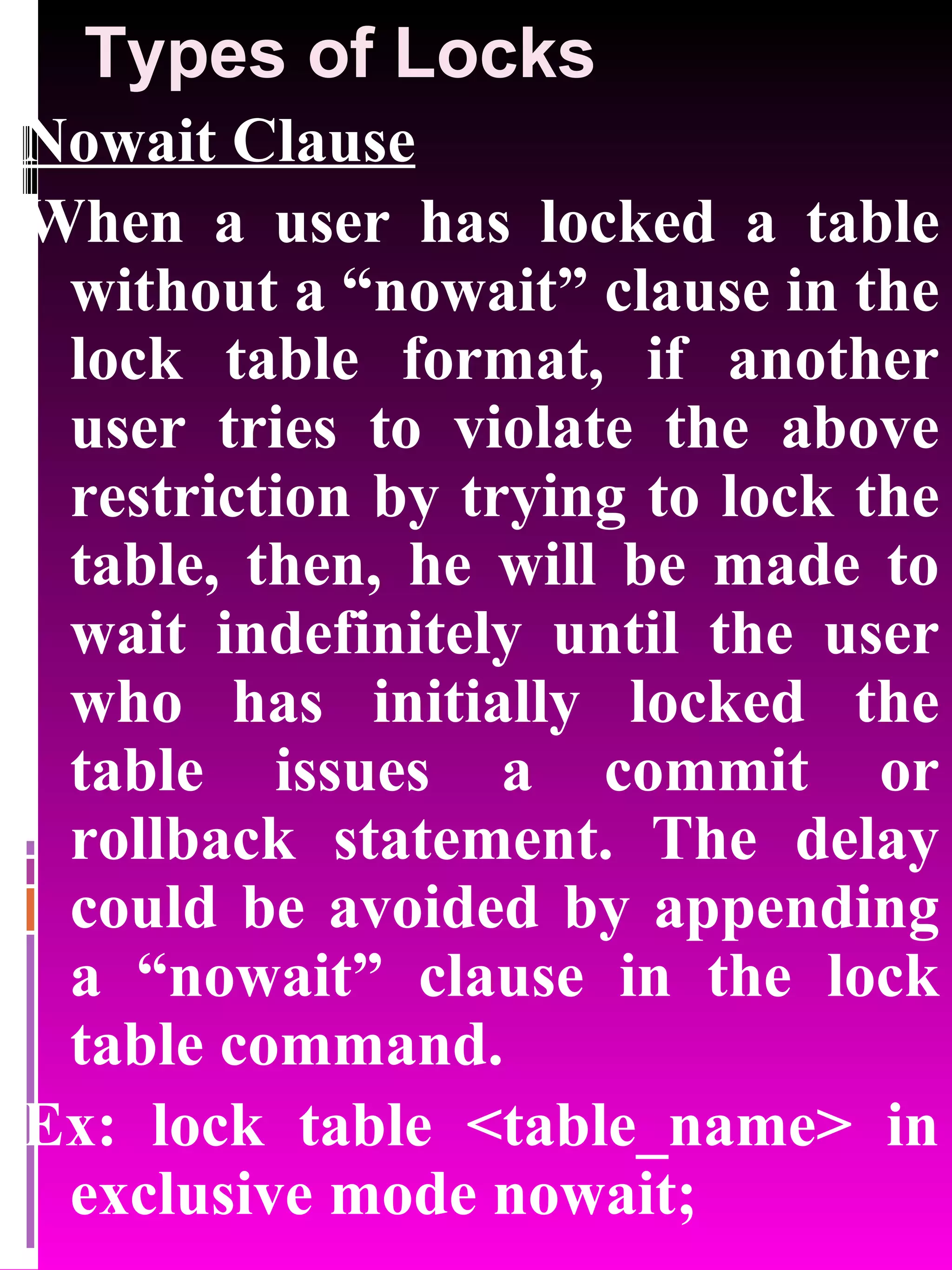 Types of Locks Nowait Clause When a user has locked a table without a “nowait” clause in the lock table format, if another user tries to violate the above restriction by trying to lock the table, then, he will be made to wait indefinitely until the user who has initially locked the table issues a commit or rollback statement. The delay could be avoided by appending a “nowait” clause in the lock table command. Ex: lock table <table_name> in exclusive mode nowait; 