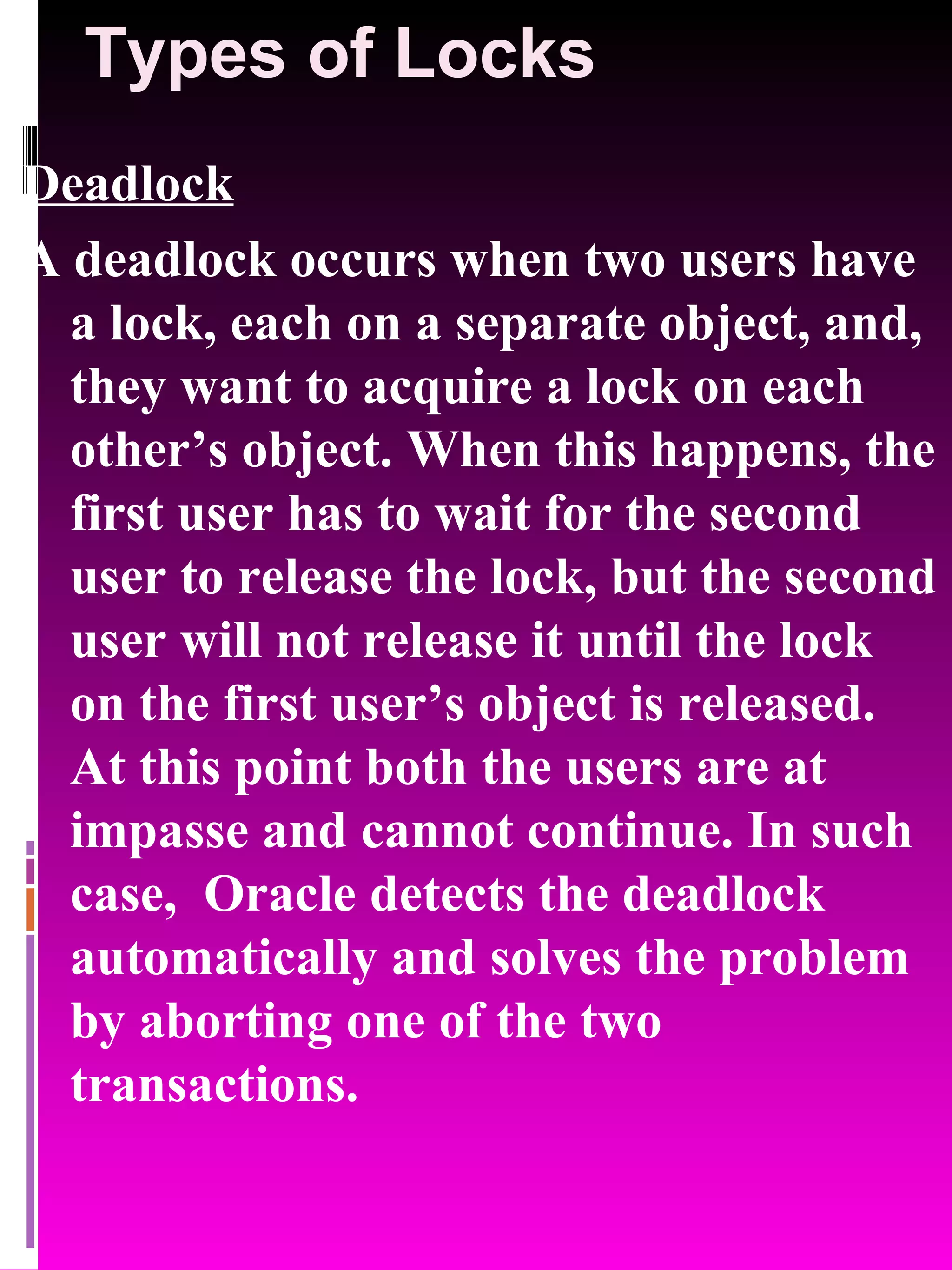 Types of Locks Deadlock A deadlock occurs when two users have a lock, each on a separate object, and, they want to acquire a lock on each other’s object. When this happens, the first user has to wait for the second user to release the lock, but the second user will not release it until the lock on the first user’s object is released. At this point both the users are at impasse and cannot continue. In such case, Oracle detects the deadlock automatically and solves the problem by aborting one of the two transactions. 