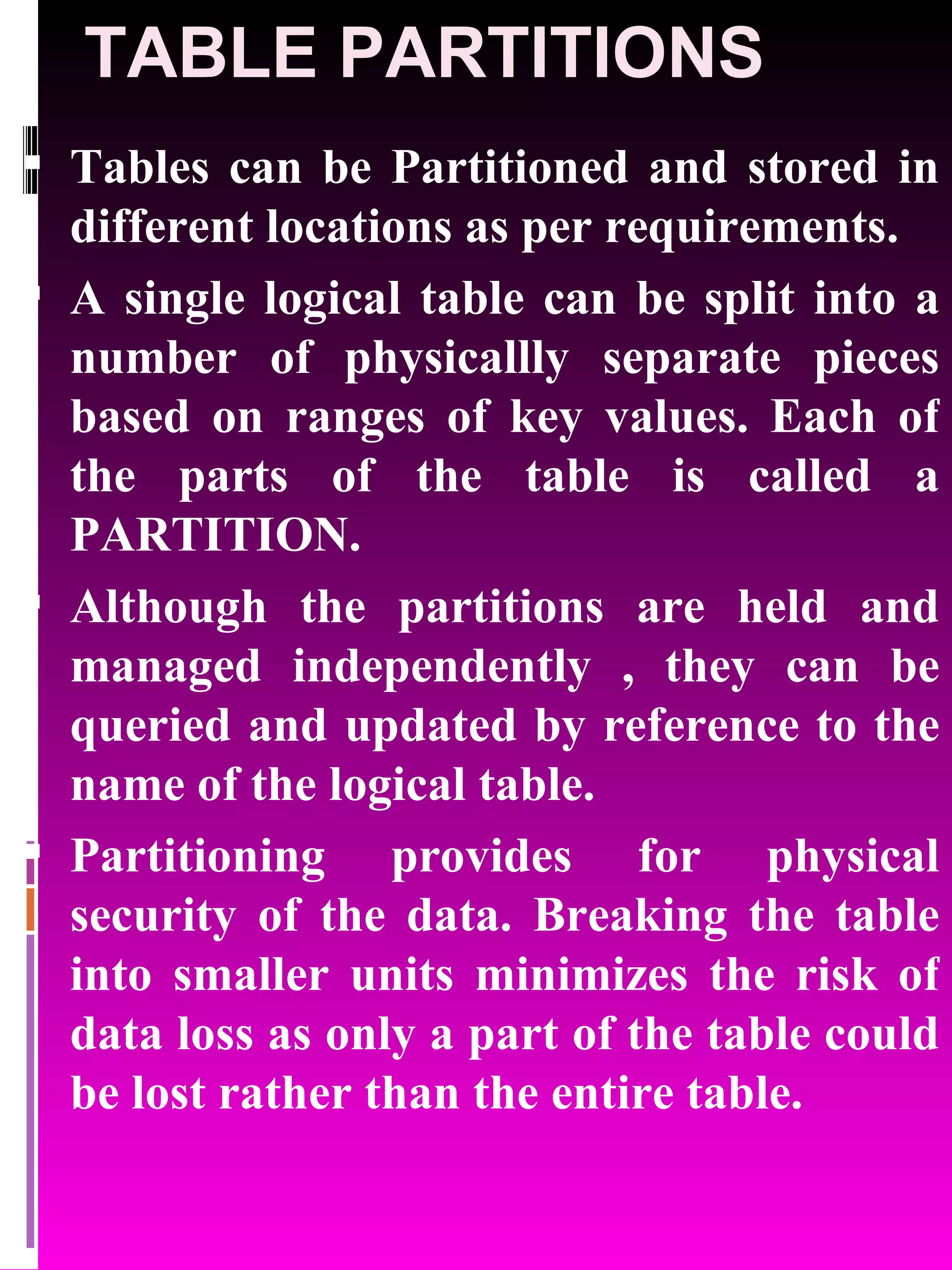 TABLE PARTITIONS Tables can be Partitioned and stored in different locations as per requirements. A single logical table can be split into a number of physicallly separate pieces based on ranges of key values. Each of the parts of the table is called a PARTITION. Although the partitions are held and managed independently , they can be queried and updated by reference to the name of the logical table. Partitioning provides for physical security of the data. Breaking the table into smaller units minimizes the risk of data loss as only a part of the table could be lost rather than the entire table. 