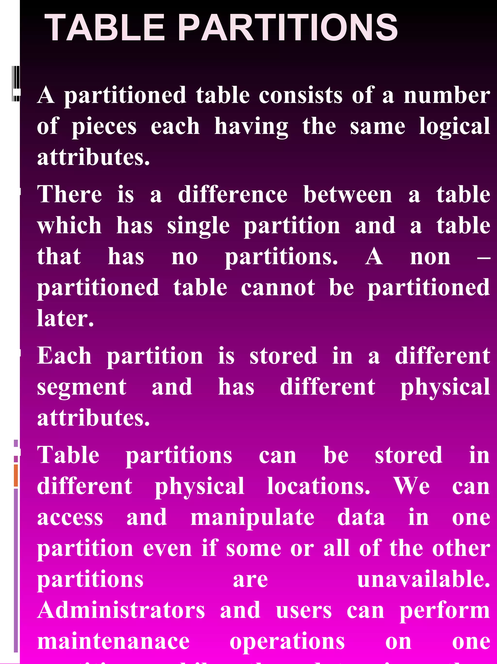 TABLE PARTITIONS A partitioned table consists of a number of pieces each having the same logical attributes. There is a difference between a table which has single partition and a table that has no partitions. A non – partitioned table cannot be partitioned later. Each partition is stored in a different segment and has different physical attributes. Table partitions can be stored in different physical locations. We can access and manipulate data in one partition even if some or all of the other partitions are unavailable. Administrators and users can perform maintenanace operations on one partition while the data in other partitions will be available for use. 