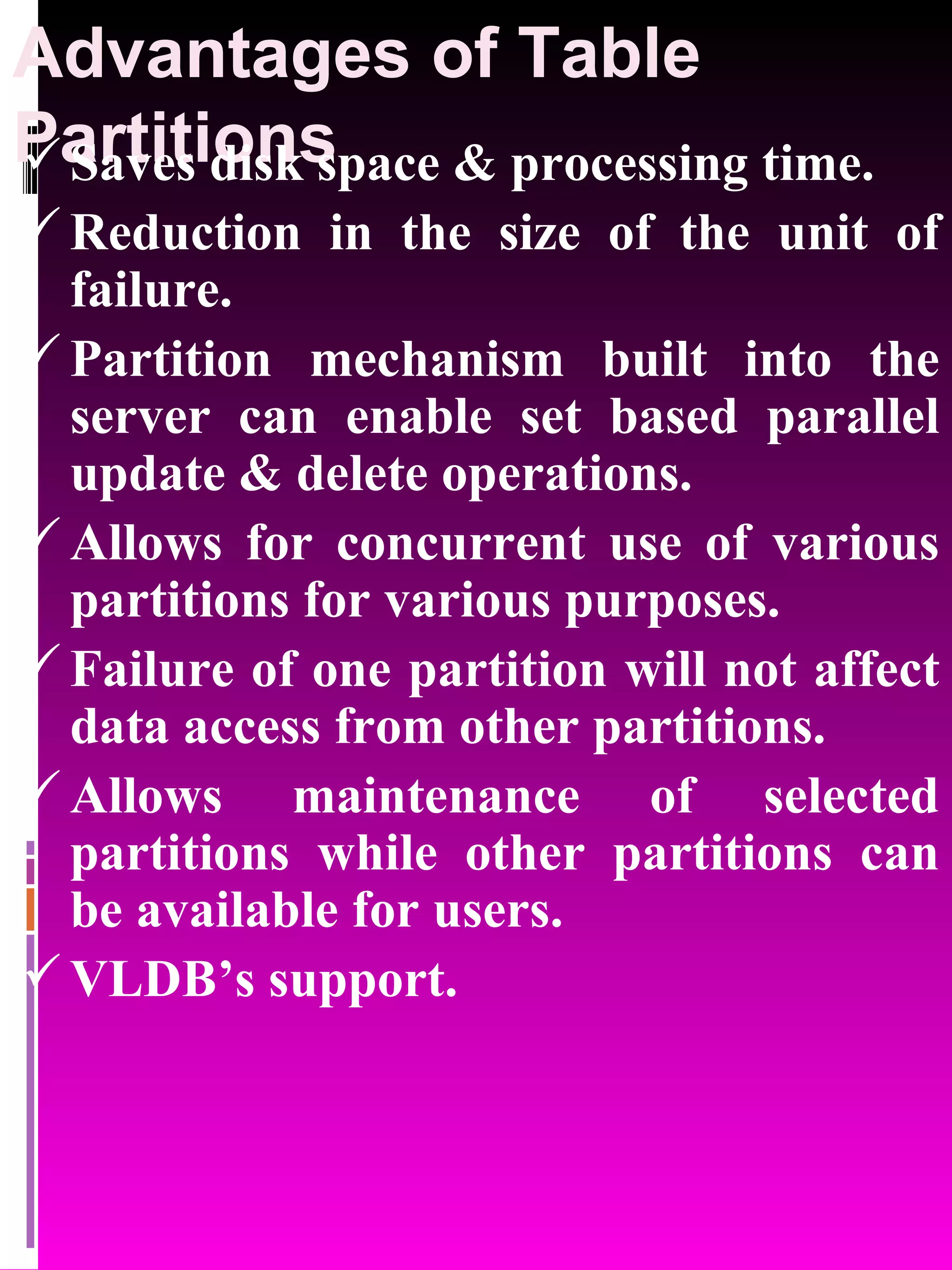 Advantages of Table Partitions Saves disk space & processing time. Reduction in the size of the unit of failure. Partition mechanism built into the server can enable set based parallel update & delete operations. Allows for concurrent use of various partitions for various purposes. Failure of one partition will not affect data access from other partitions. Allows maintenance of selected partitions while other partitions can be available for users. VLDB’s support. 