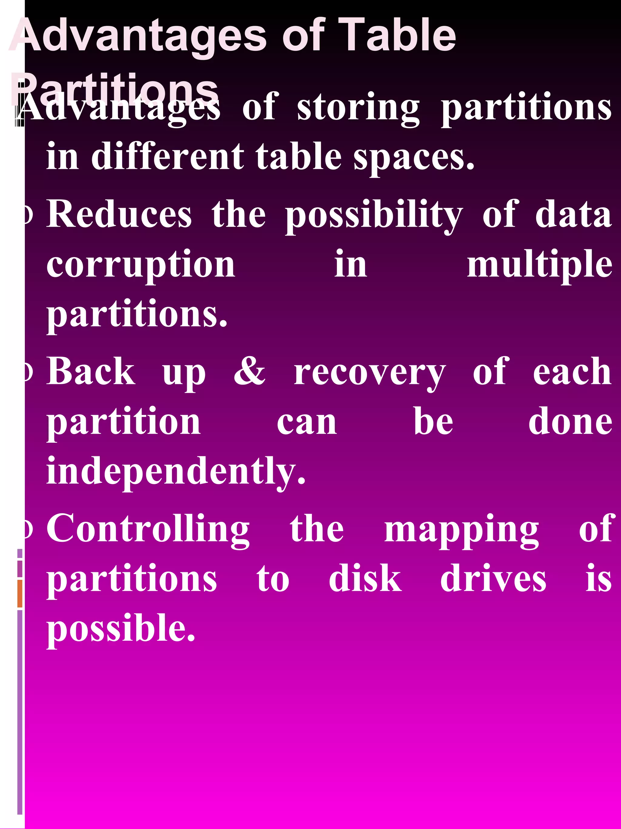 Advantages of Table Partitions Advantages of storing partitions in different table spaces. Reduces the possibility of data corruption in multiple partitions. Back up & recovery of each partition can be done independently. Controlling the mapping of partitions to disk drives is possible. 