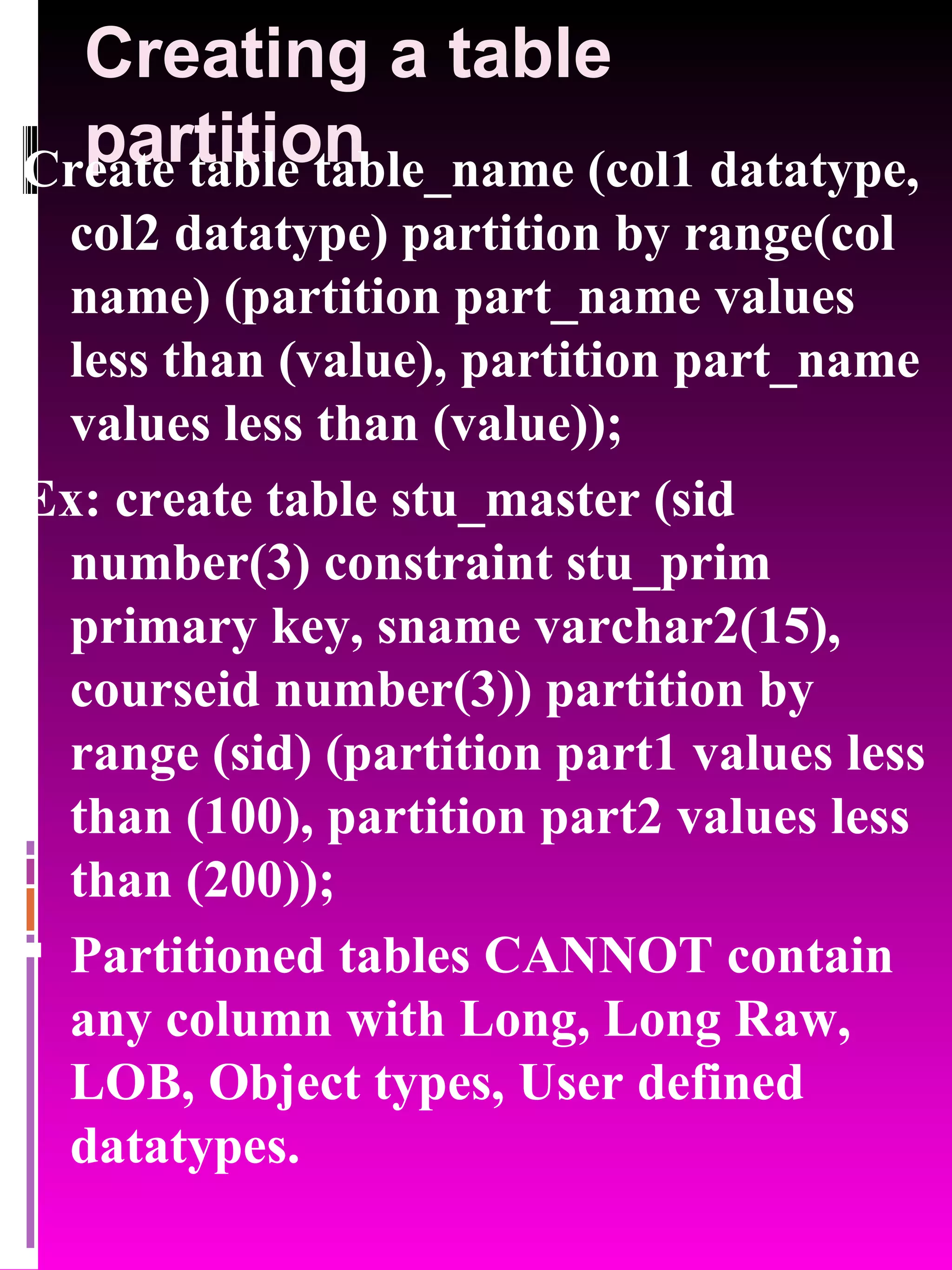 Creating a table partition Create table table_name (col1 datatype, col2 datatype) partition by range(col name) (partition part_name values less than (value), partition part_name values less than (value)); Ex: create table stu_master (sid number(3) constraint stu_prim primary key, sname varchar2(15), courseid number(3)) partition by range (sid) (partition part1 values less than (100), partition part2 values less than (200)); Partitioned tables CANNOT contain any column with Long, Long Raw, LOB, Object types, User defined datatypes. 