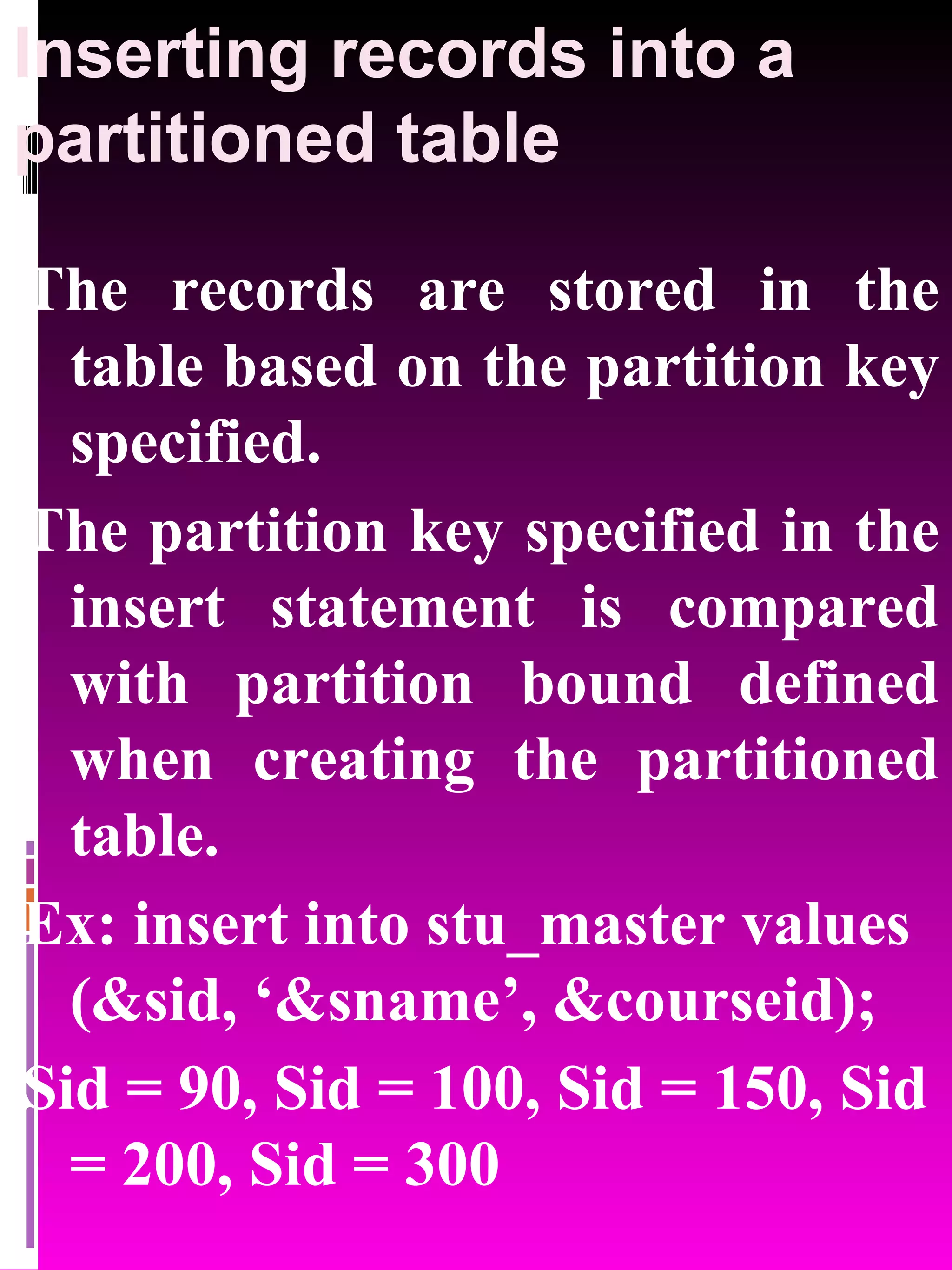 Inserting records into a partitioned table The records are stored in the table based on the partition key specified. The partition key specified in the insert statement is compared with partition bound defined when creating the partitioned table. Ex: insert into stu_master values (&sid, ‘&sname’, &courseid); Sid = 90, Sid = 100, Sid = 150, Sid = 200, Sid = 300 