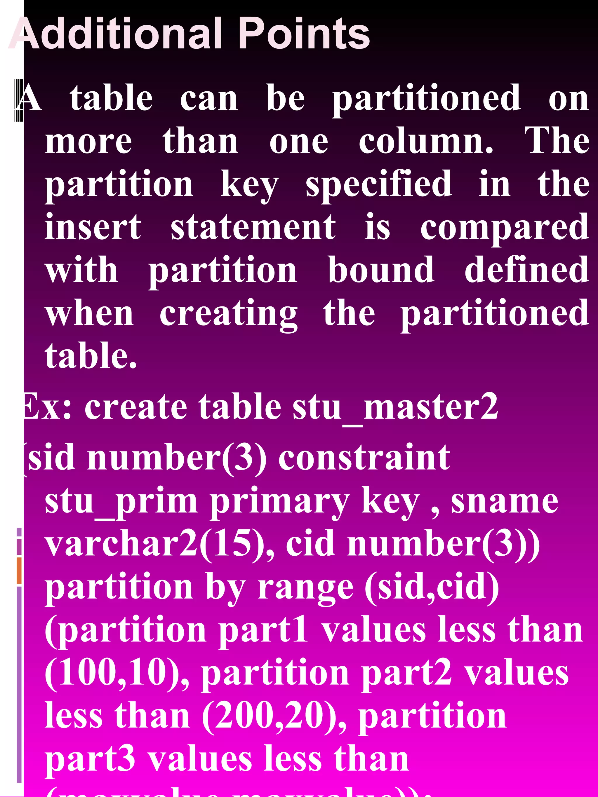 Additional Points A table can be partitioned on more than one column. The partition key specified in the insert statement is compared with partition bound defined when creating the partitioned table. Ex: create table stu_master2 (sid number(3) constraint stu_prim primary key , sname varchar2(15), cid number(3)) partition by range (sid,cid) (partition part1 values less than (100,10), partition part2 values less than (200,20), partition part3 values less than (maxvalue,maxvalue)); 