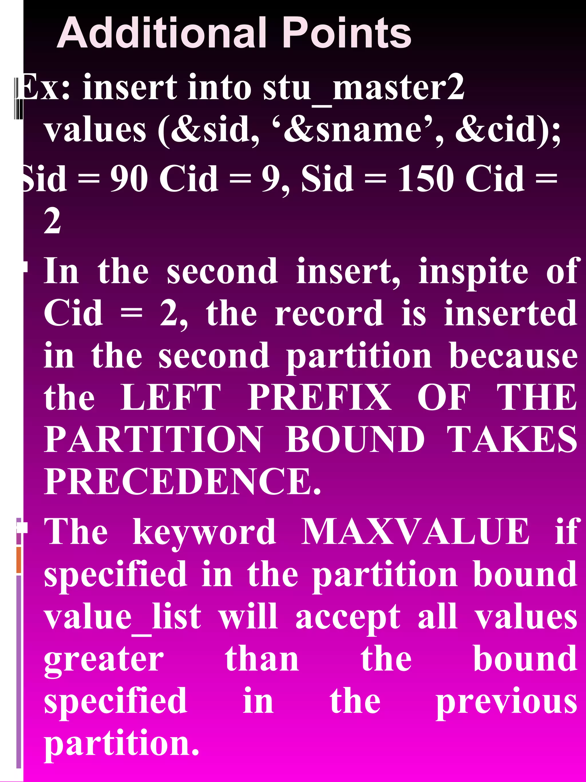 Additional Points Ex: insert into stu_master2 values (&sid, ‘&sname’, &cid); Sid = 90 Cid = 9, Sid = 150 Cid = 2 In the second insert, inspite of Cid = 2, the record is inserted in the second partition because the LEFT PREFIX OF THE PARTITION BOUND TAKES PRECEDENCE. The keyword MAXVALUE if specified in the partition bound value_list will accept all values greater than the bound specified in the previous partition. 