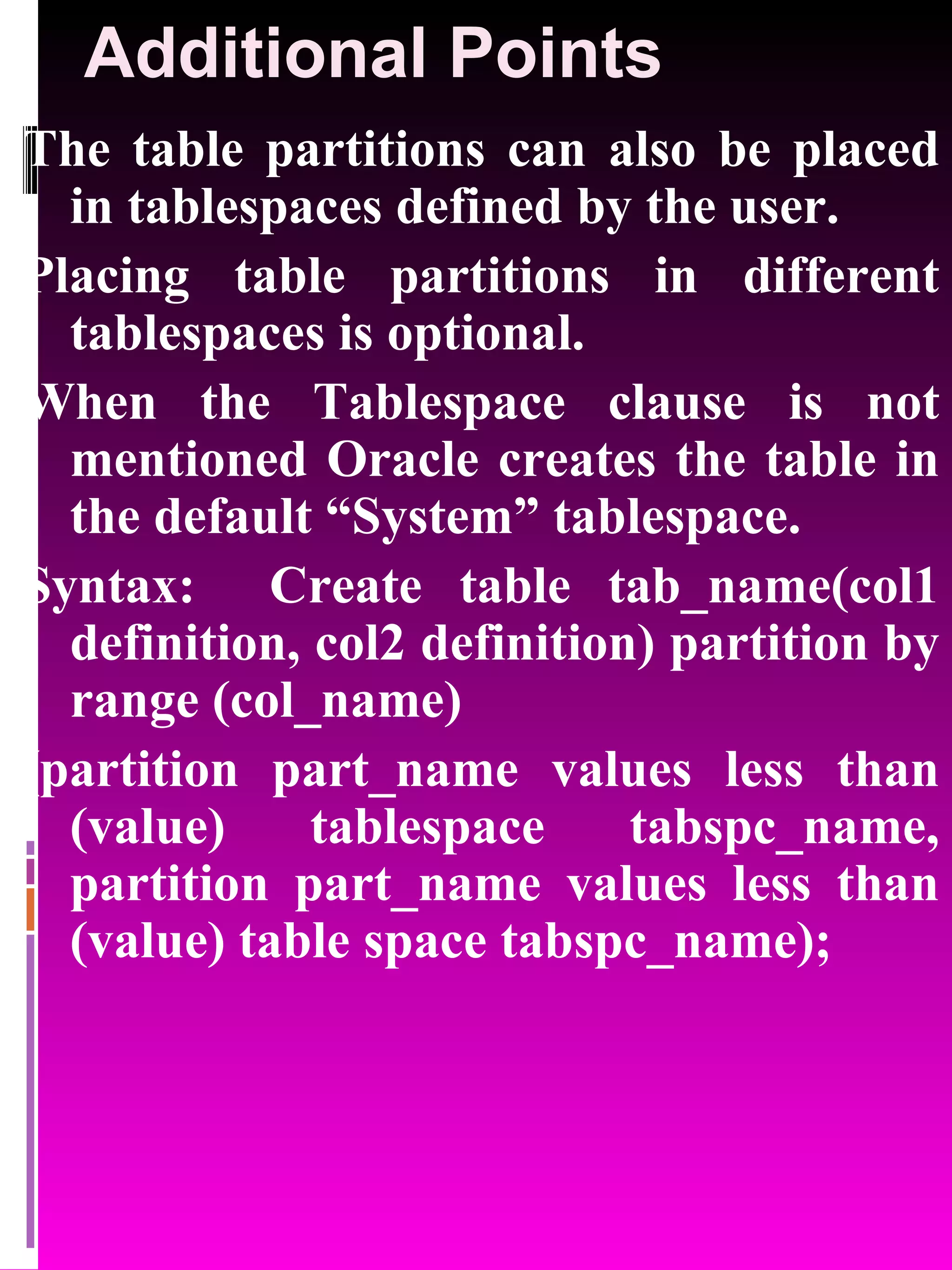 Additional Points The table partitions can also be placed in tablespaces defined by the user. Placing table partitions in different tablespaces is optional. When the Tablespace clause is not mentioned Oracle creates the table in the default “System” tablespace. Syntax: Create table tab_name(col1 definition, col2 definition) partition by range (col_name) (partition part_name values less than (value) tablespace tabspc_name, partition part_name values less than (value) table space tabspc_name); 