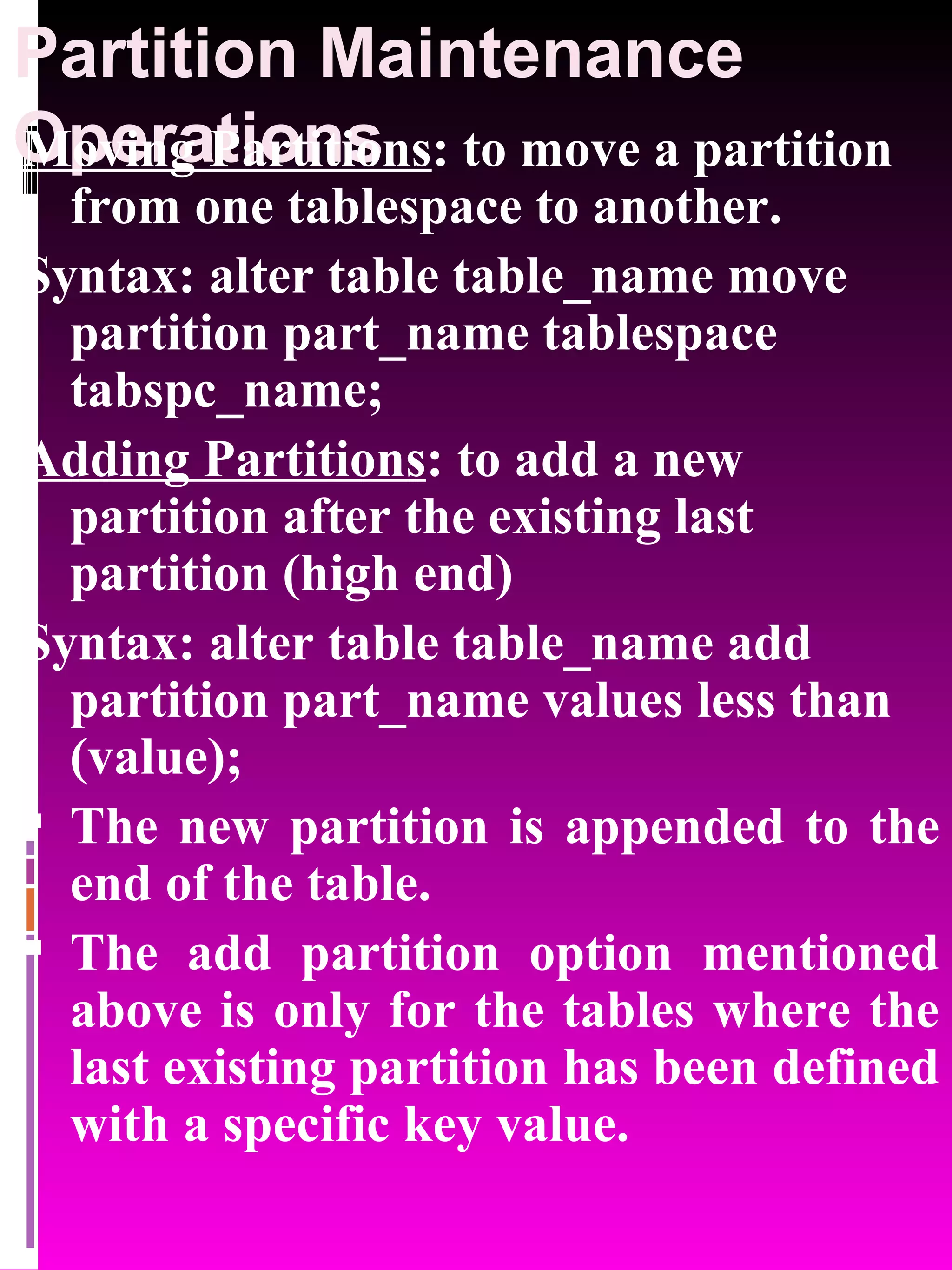 Partition Maintenance Operations Moving Partitions : to move a partition from one tablespace to another. Syntax: alter table table_name move partition part_name tablespace tabspc_name; Adding Partitions : to add a new partition after the existing last partition (high end) Syntax: alter table table_name add partition part_name values less than (value); The new partition is appended to the end of the table. The add partition option mentioned above is only for the tables where the last existing partition has been defined with a specific key value. 