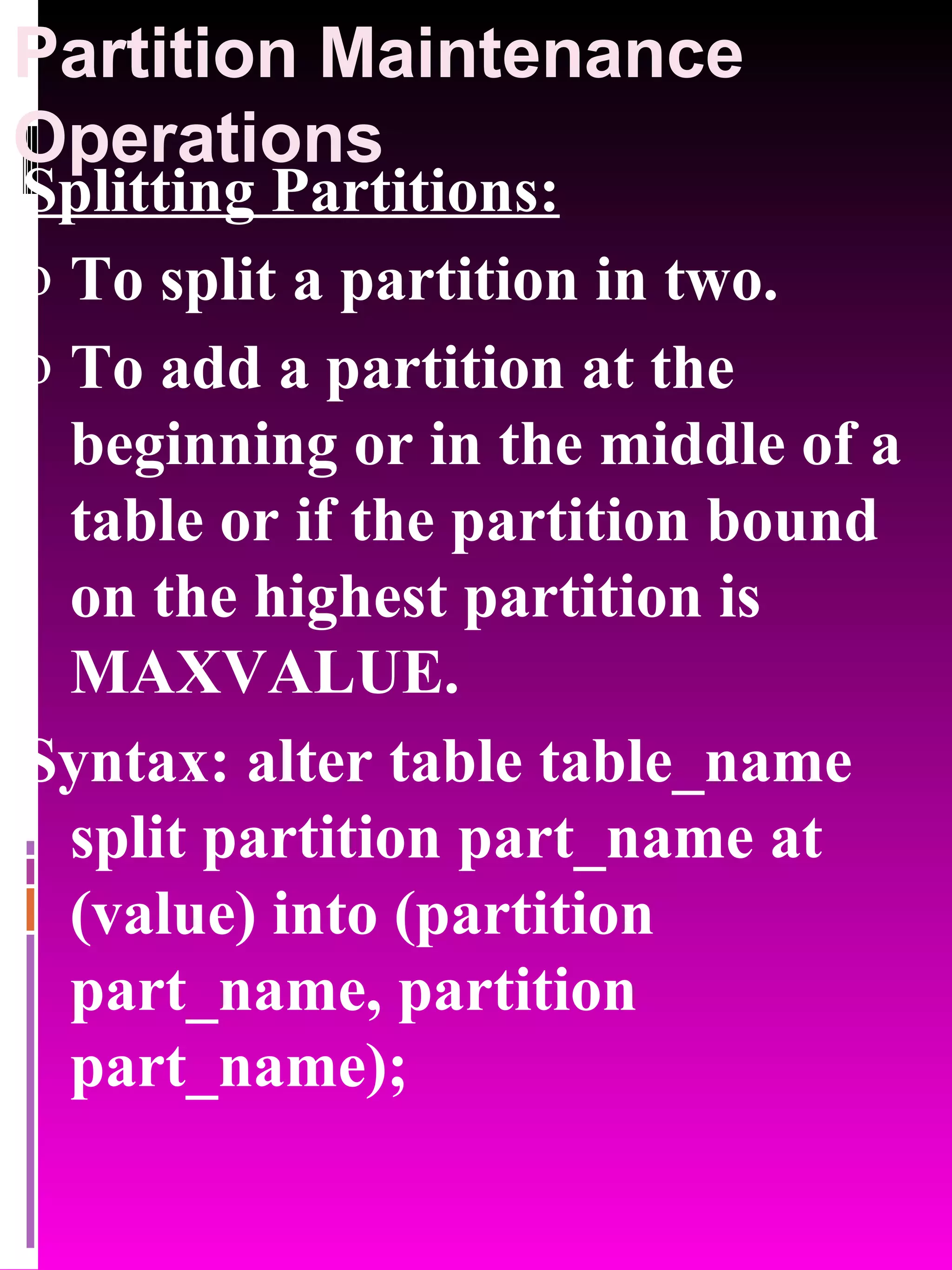 Partition Maintenance Operations Splitting Partitions: To split a partition in two. To add a partition at the beginning or in the middle of a table or if the partition bound on the highest partition is MAXVALUE. Syntax: alter table table_name split partition part_name at (value) into (partition part_name, partition part_name); 