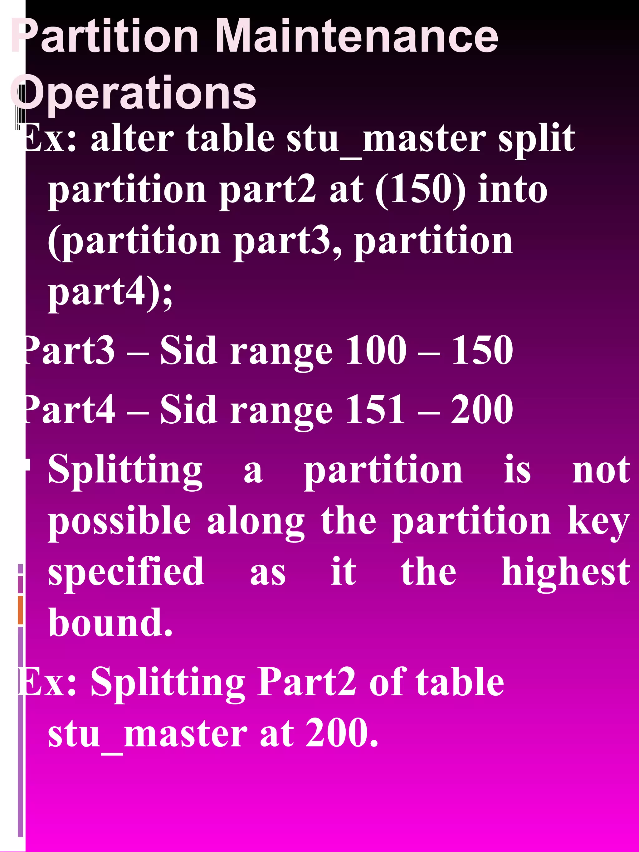 Partition Maintenance Operations Ex: alter table stu_master split partition part2 at (150) into (partition part3, partition part4); Part3 – Sid range 100 – 150 Part4 – Sid range 151 – 200 Splitting a partition is not possible along the partition key specified as it the highest bound. Ex: Splitting Part2 of table stu_master at 200. 