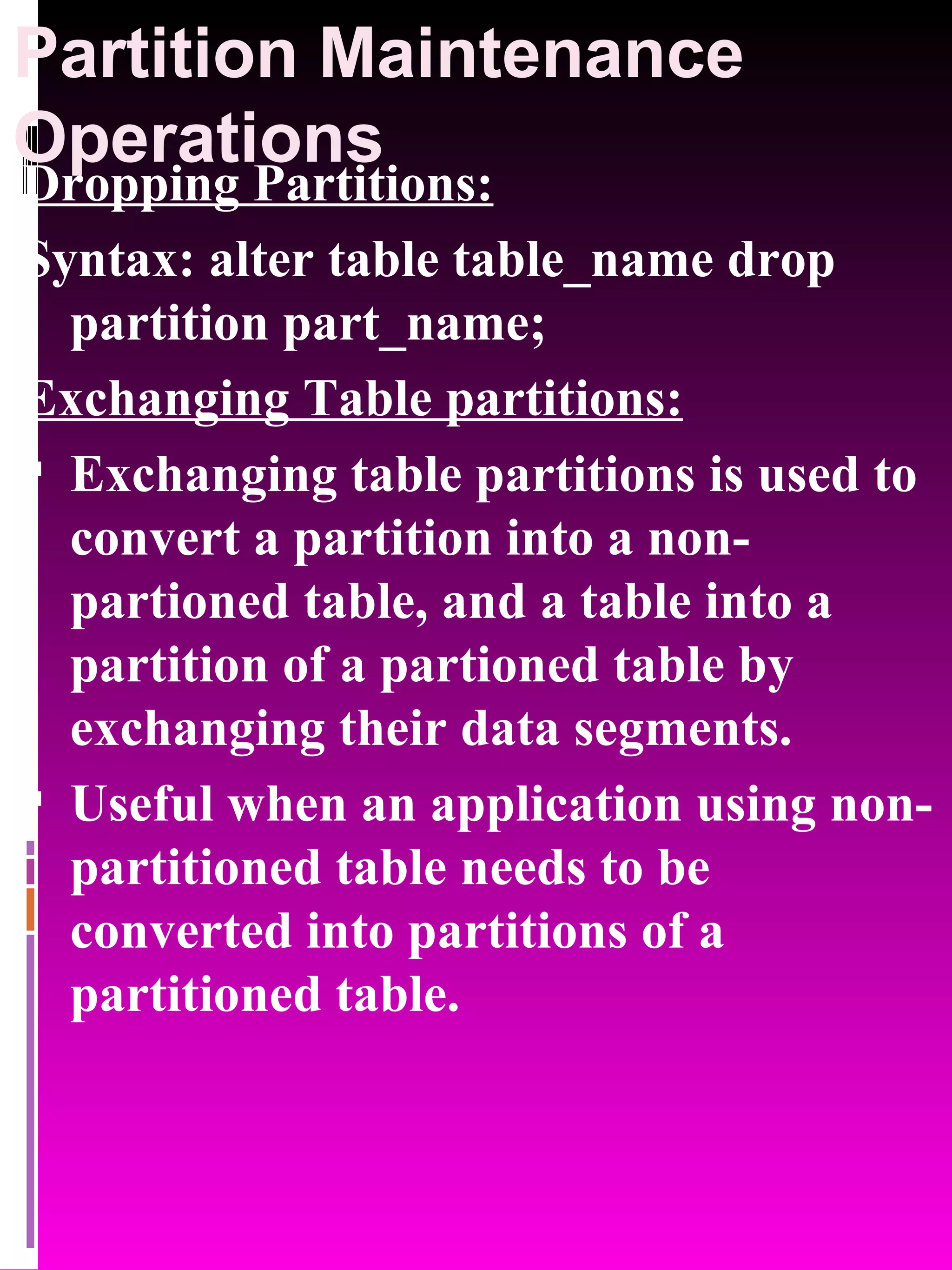 Partition Maintenance Operations Dropping Partitions: Syntax: alter table table_name drop partition part_name; Exchanging Table partitions: Exchanging table partitions is used to convert a partition into a non-partioned table, and a table into a partition of a partioned table by exchanging their data segments. Useful when an application using non-partitioned table needs to be converted into partitions of a partitioned table. 