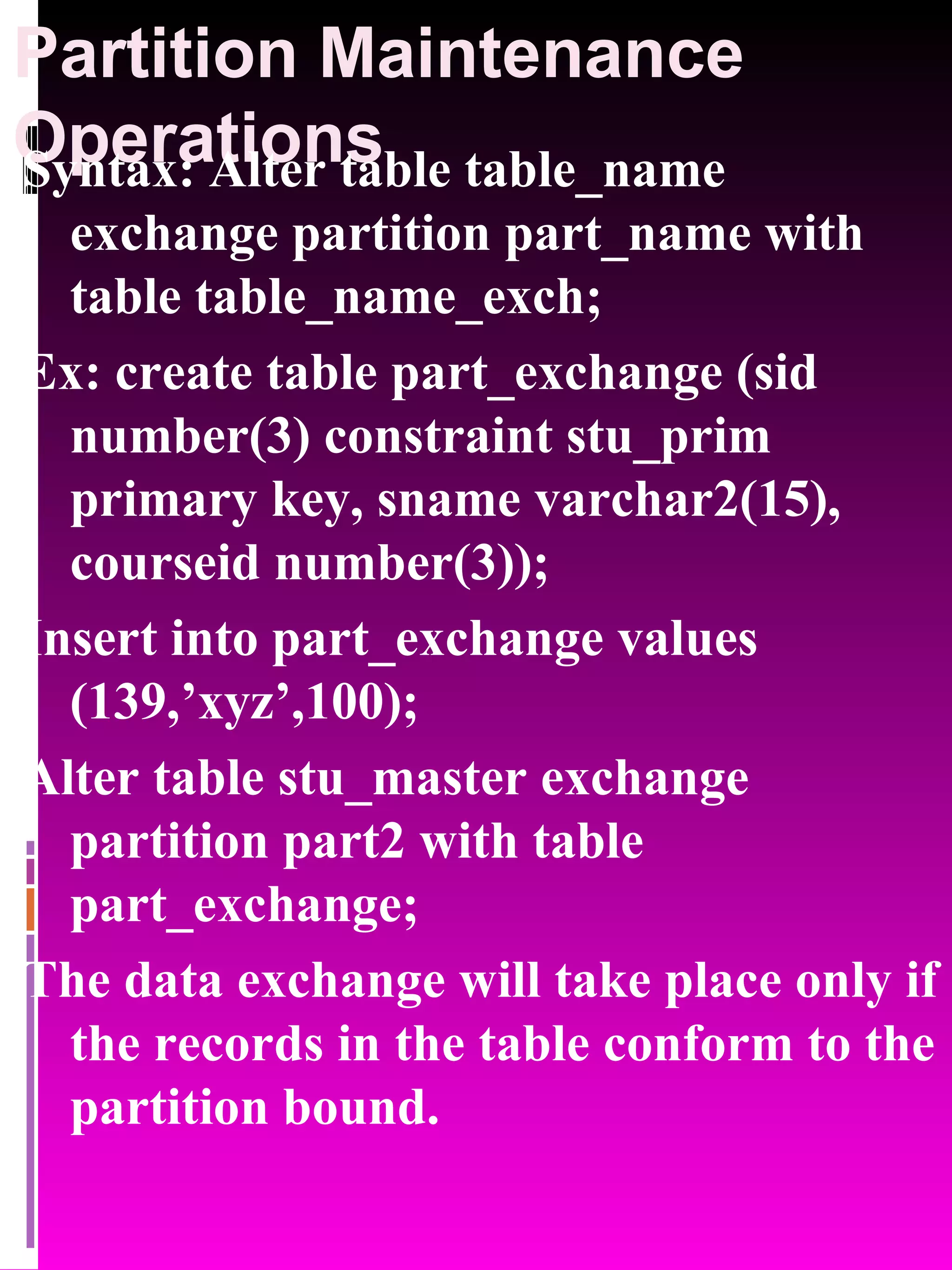 Partition Maintenance Operations Syntax: Alter table table_name exchange partition part_name with table table_name_exch; Ex: create table part_exchange (sid number(3) constraint stu_prim primary key, sname varchar2(15), courseid number(3)); Insert into part_exchange values (139,’xyz’,100); Alter table stu_master exchange partition part2 with table part_exchange; The data exchange will take place only if the records in the table conform to the partition bound. 