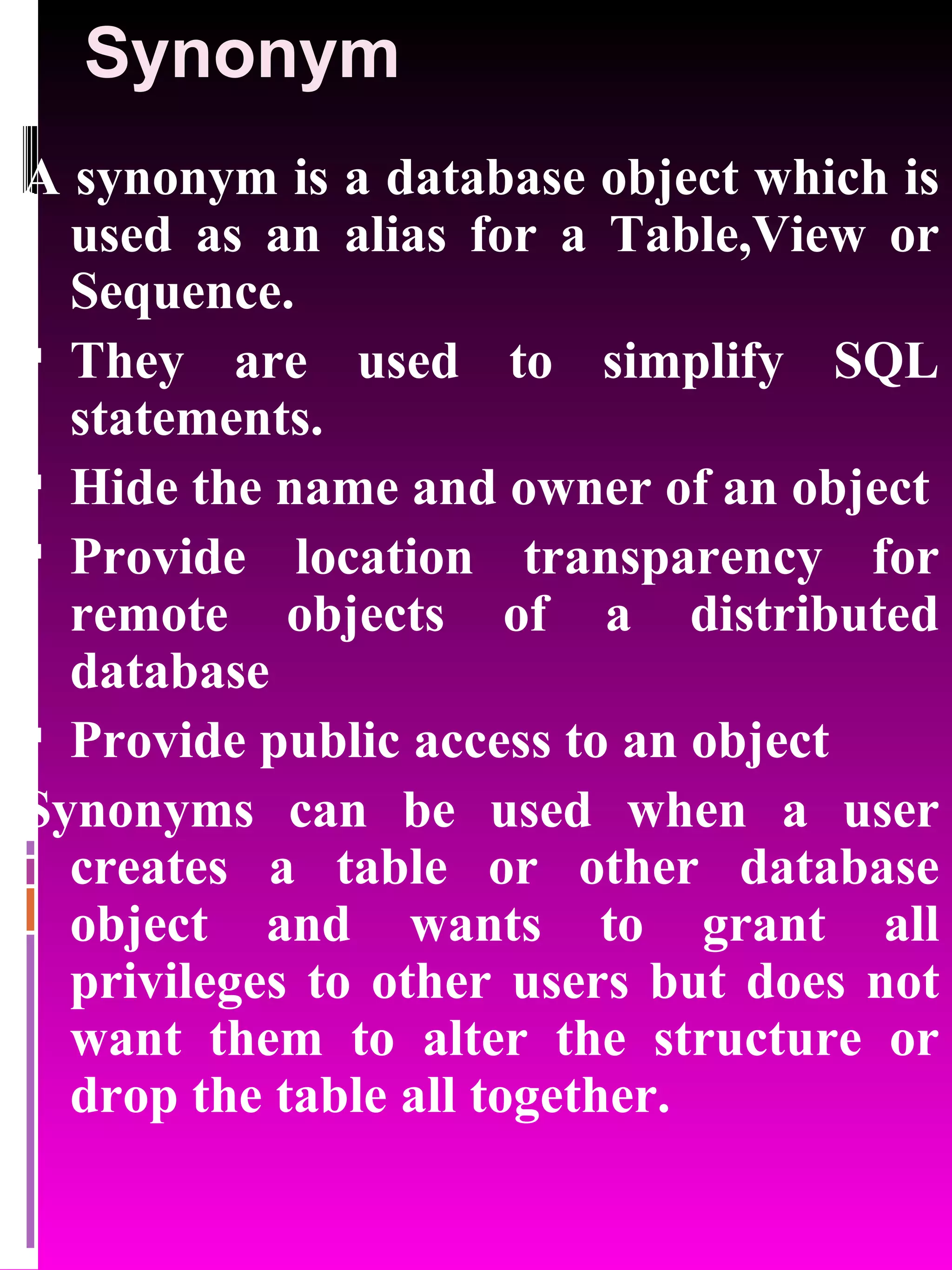 Synonym A synonym is a database object which is used as an alias for a Table,View or Sequence. They are used to simplify SQL statements. Hide the name and owner of an object Provide location transparency for remote objects of a distributed database Provide public access to an object Synonyms can be used when a user creates a table or other database object and wants to grant all privileges to other users but does not want them to alter the structure or drop the table all together. 