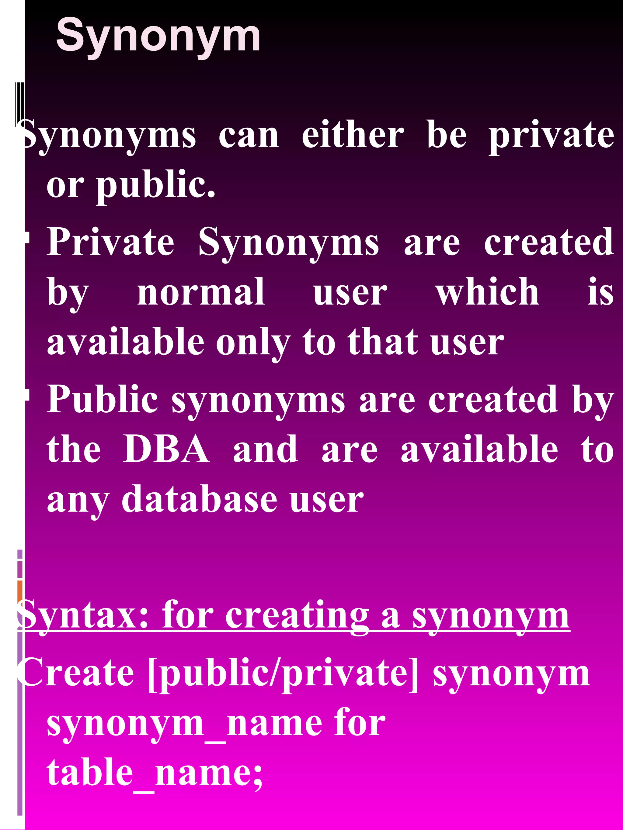 Synonym Synonyms can either be private or public. Private Synonyms are created by normal user which is available only to that user Public synonyms are created by the DBA and are available to any database user Syntax: for creating a synonym Create [public/private] synonym synonym_name for table_name; 
