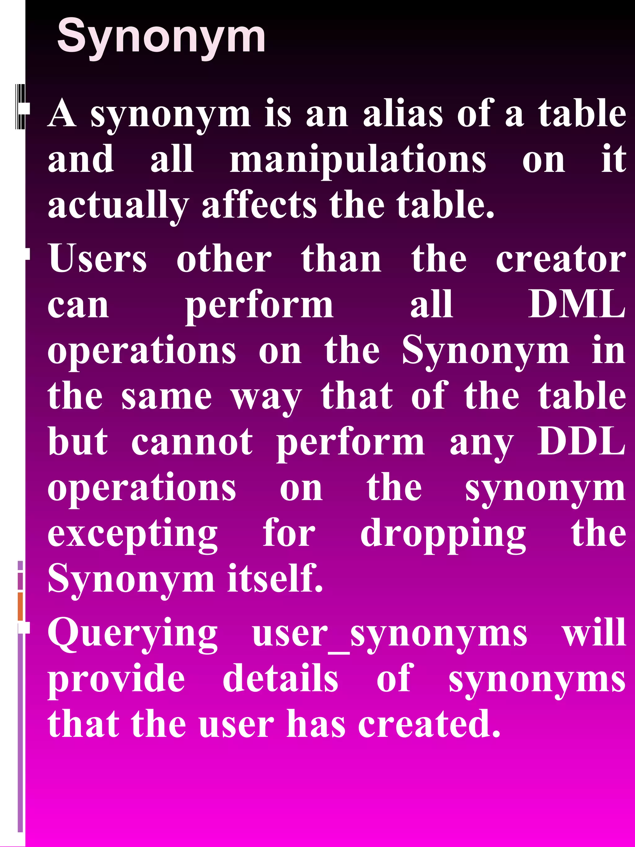 Synonym A synonym is an alias of a table and all manipulations on it actually affects the table. Users other than the creator can perform all DML operations on the Synonym in the same way that of the table but cannot perform any DDL operations on the synonym excepting for dropping the Synonym itself. Querying user_synonyms will provide details of synonyms that the user has created. 