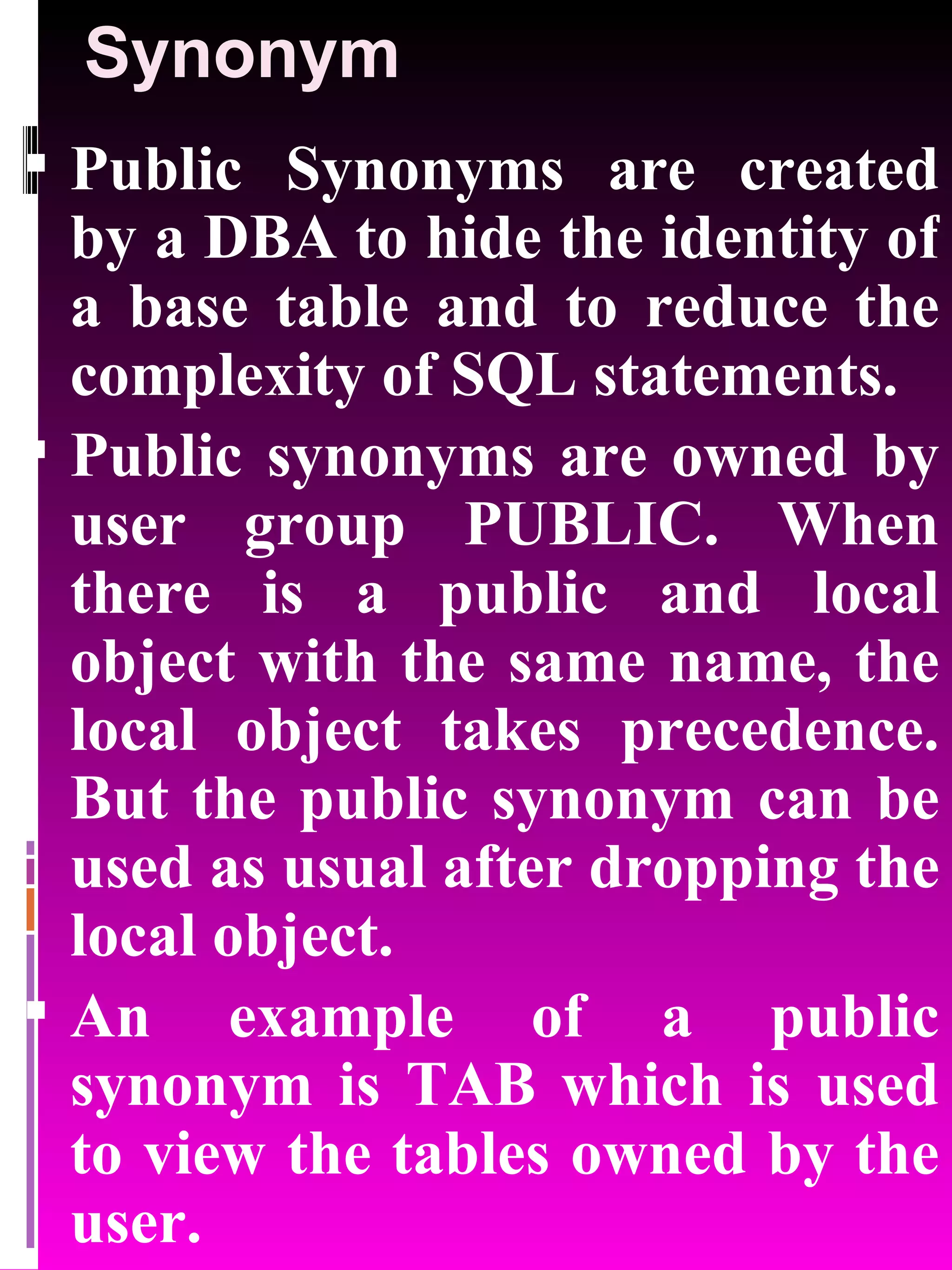 Synonym Public Synonyms are created by a DBA to hide the identity of a base table and to reduce the complexity of SQL statements. Public synonyms are owned by user group PUBLIC. When there is a public and local object with the same name, the local object takes precedence. But the public synonym can be used as usual after dropping the local object. An example of a public synonym is TAB which is used to view the tables owned by the user. 