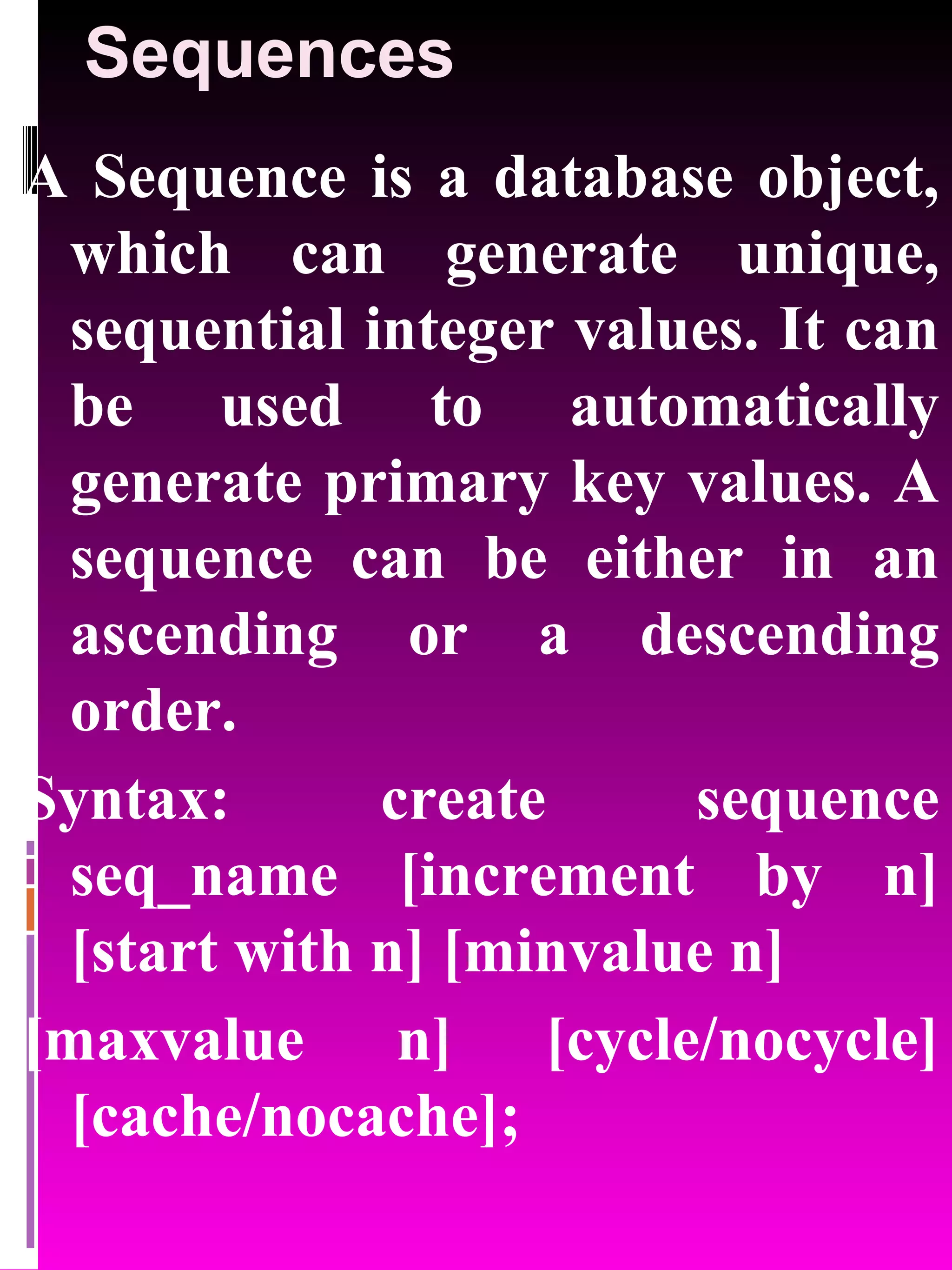 Sequences A Sequence is a database object, which can generate unique, sequential integer values. It can be used to automatically generate primary key values. A sequence can be either in an ascending or a descending order. Syntax: create sequence seq_name [increment by n] [start with n] [minvalue n] [maxvalue n] [cycle/nocycle] [cache/nocache]; 