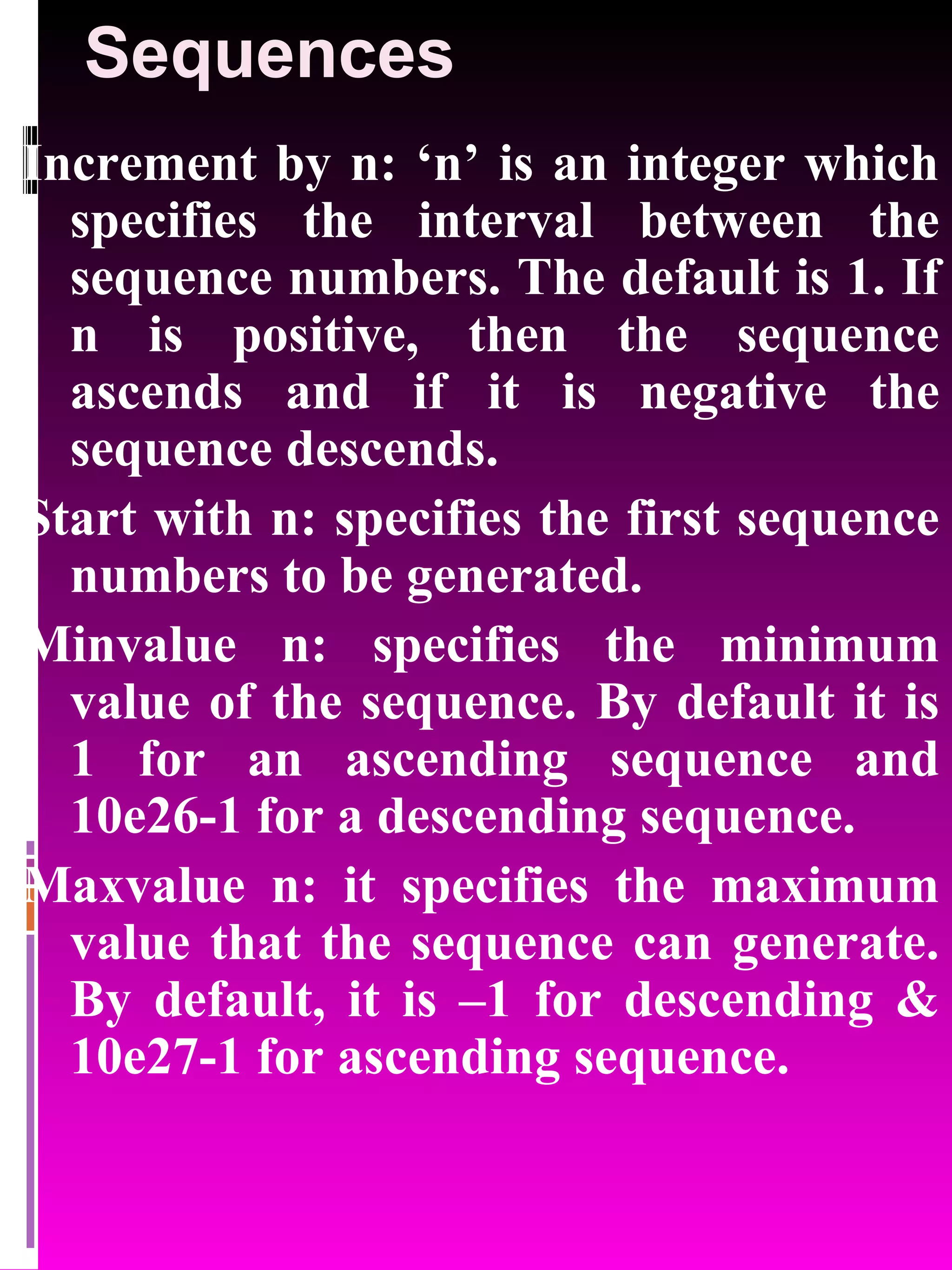 Sequences Increment by n: ‘n’ is an integer which specifies the interval between the sequence numbers. The default is 1. If n is positive, then the sequence ascends and if it is negative the sequence descends. Start with n: specifies the first sequence numbers to be generated. Minvalue n: specifies the minimum value of the sequence. By default it is 1 for an ascending sequence and 10e26-1 for a descending sequence. Maxvalue n: it specifies the maximum value that the sequence can generate. By default, it is –1 for descending & 10e27-1 for ascending sequence. 