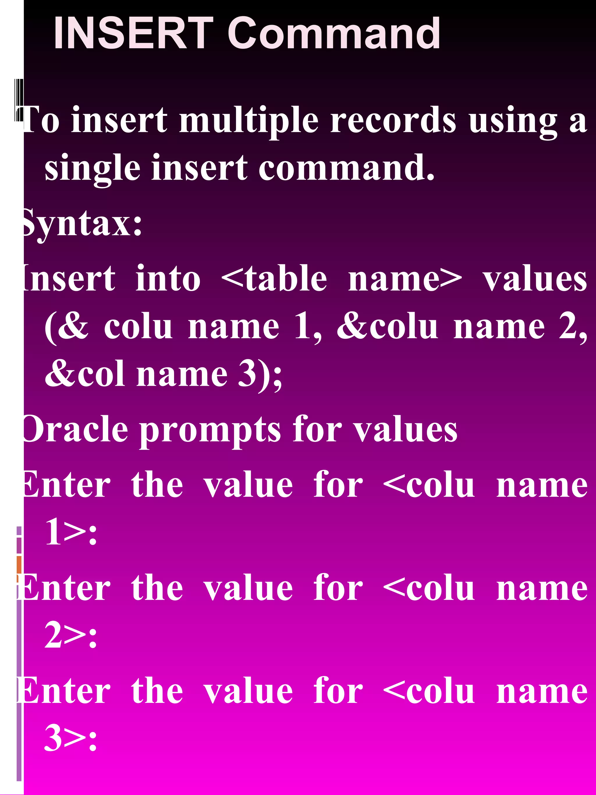 INSERT Command To insert multiple records using a single insert command. Syntax: Insert into <table name> values (& colu name 1, &colu name 2, &col name 3); Oracle prompts for values Enter the value for <colu name 1>: Enter the value for <colu name 2>: Enter the value for <colu name 3>: 