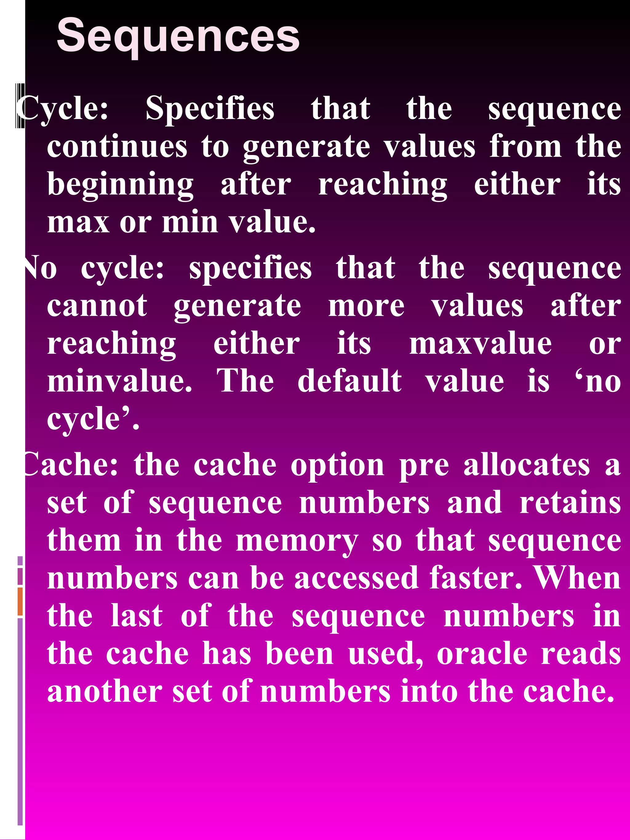 Sequences Cycle: Specifies that the sequence continues to generate values from the beginning after reaching either its max or min value. No cycle: specifies that the sequence cannot generate more values after reaching either its maxvalue or minvalue. The default value is ‘no cycle’. Cache: the cache option pre allocates a set of sequence numbers and retains them in the memory so that sequence numbers can be accessed faster. When the last of the sequence numbers in the cache has been used, oracle reads another set of numbers into the cache. 