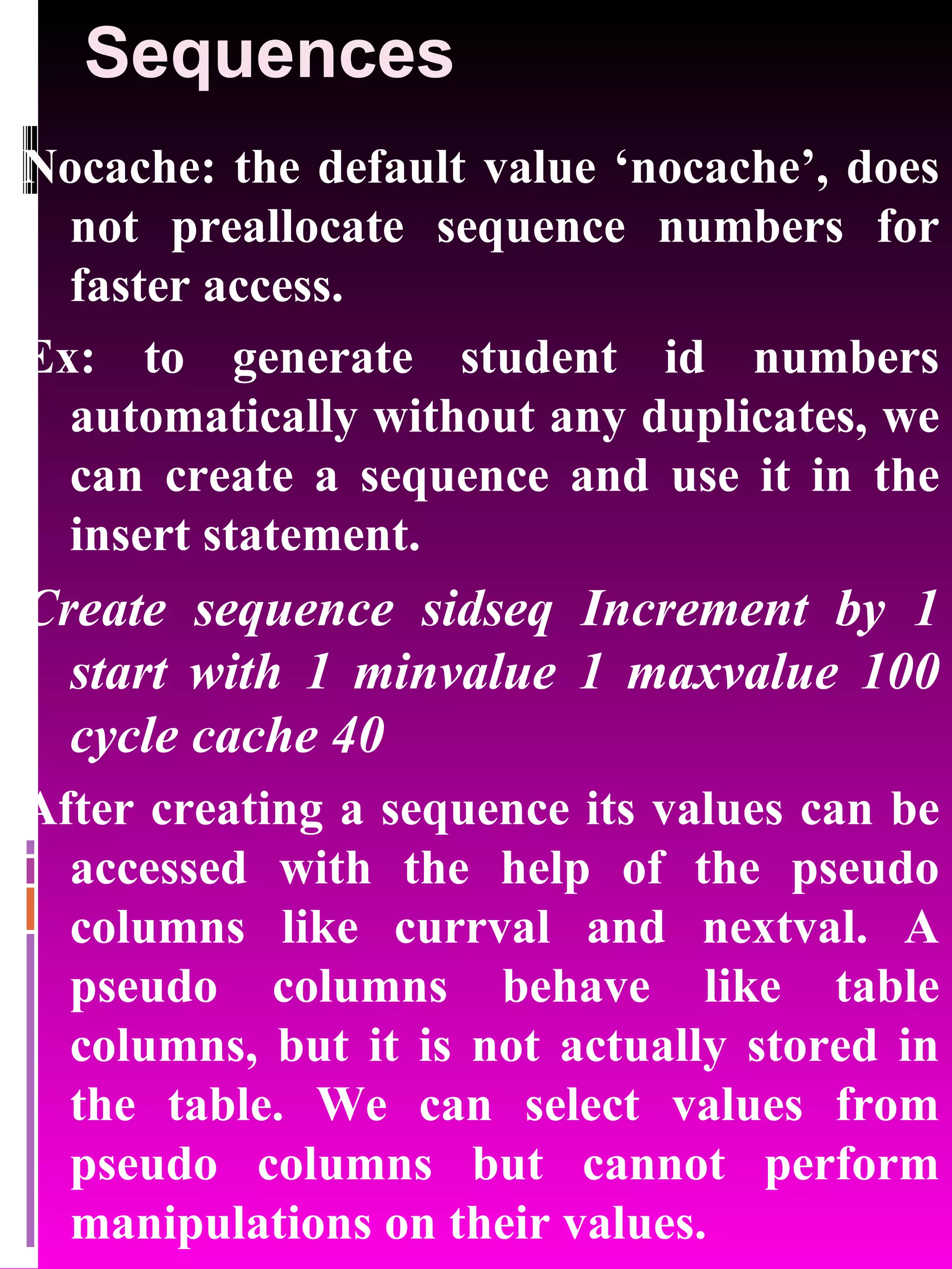 Sequences Nocache: the default value ‘nocache’, does not preallocate sequence numbers for faster access. Ex: to generate student id numbers automatically without any duplicates, we can create a sequence and use it in the insert statement. Create sequence sidseq Increment by 1 start with 1 minvalue 1 maxvalue 100 cycle cache 40 After creating a sequence its values can be accessed with the help of the pseudo columns like currval and nextval. A pseudo columns behave like table columns, but it is not actually stored in the table. We can select values from pseudo columns but cannot perform manipulations on their values. 