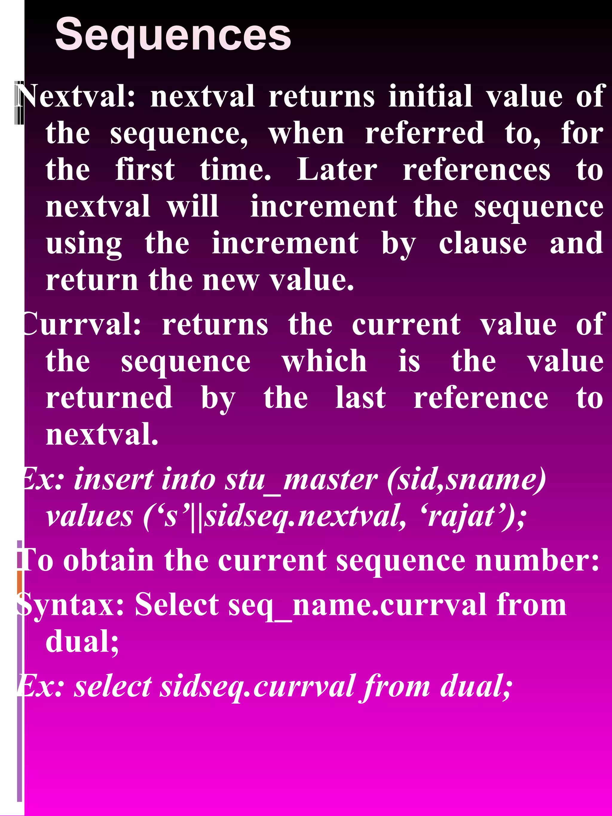 Sequences Nextval: nextval returns initial value of the sequence, when referred to, for the first time. Later references to nextval will increment the sequence using the increment by clause and return the new value. Currval: returns the current value of the sequence which is the value returned by the last reference to nextval. Ex: insert into stu_master (sid,sname) values (‘s’||sidseq.nextval, ‘rajat’); To obtain the current sequence number: Syntax: Select seq_name.currval from dual; Ex: select sidseq.currval from dual; 