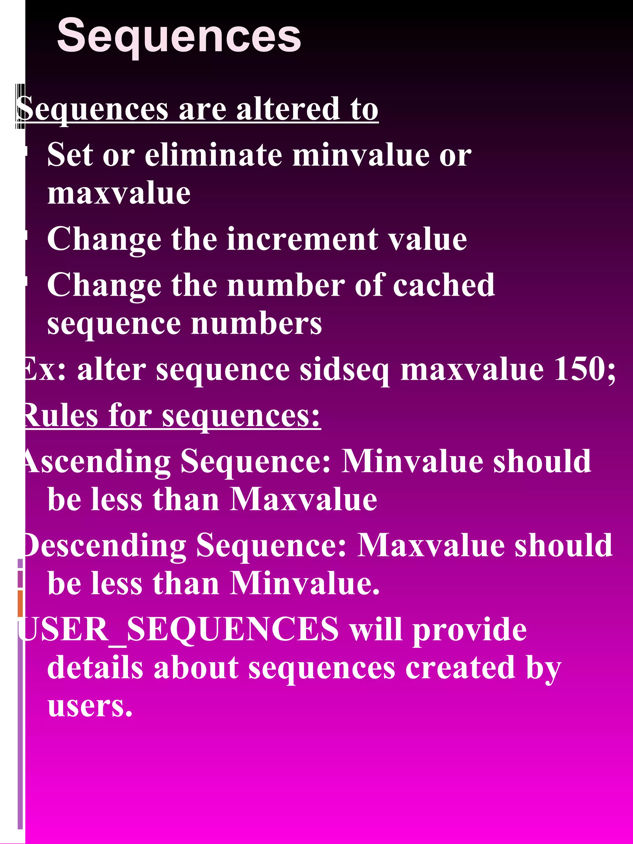 Sequences Sequences are altered to Set or eliminate minvalue or maxvalue Change the increment value Change the number of cached sequence numbers Ex: alter sequence sidseq maxvalue 150; Rules for sequences: Ascending Sequence: Minvalue should be less than Maxvalue Descending Sequence: Maxvalue should be less than Minvalue. USER_SEQUENCES will provide details about sequences created by users. 