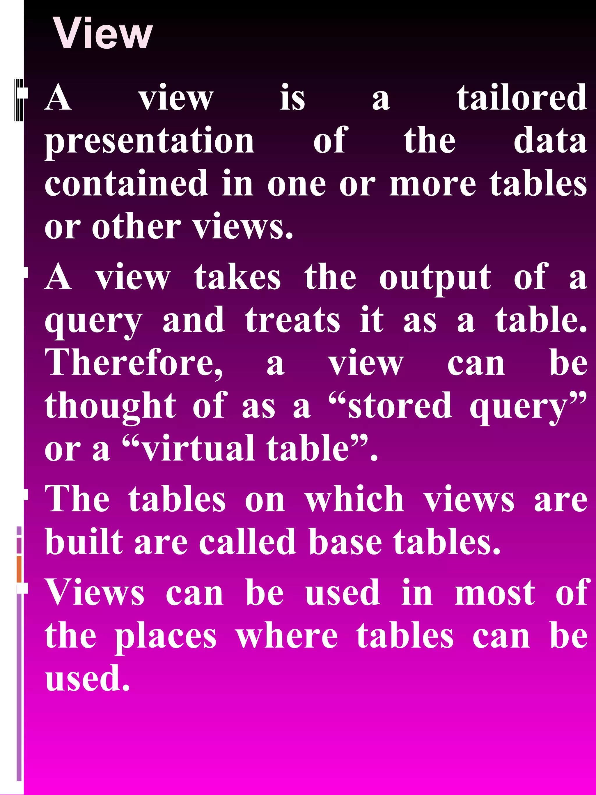 View A view is a tailored presentation of the data contained in one or more tables or other views. A view takes the output of a query and treats it as a table. Therefore, a view can be thought of as a “stored query” or a “virtual table”. The tables on which views are built are called base tables. Views can be used in most of the places where tables can be used. 
