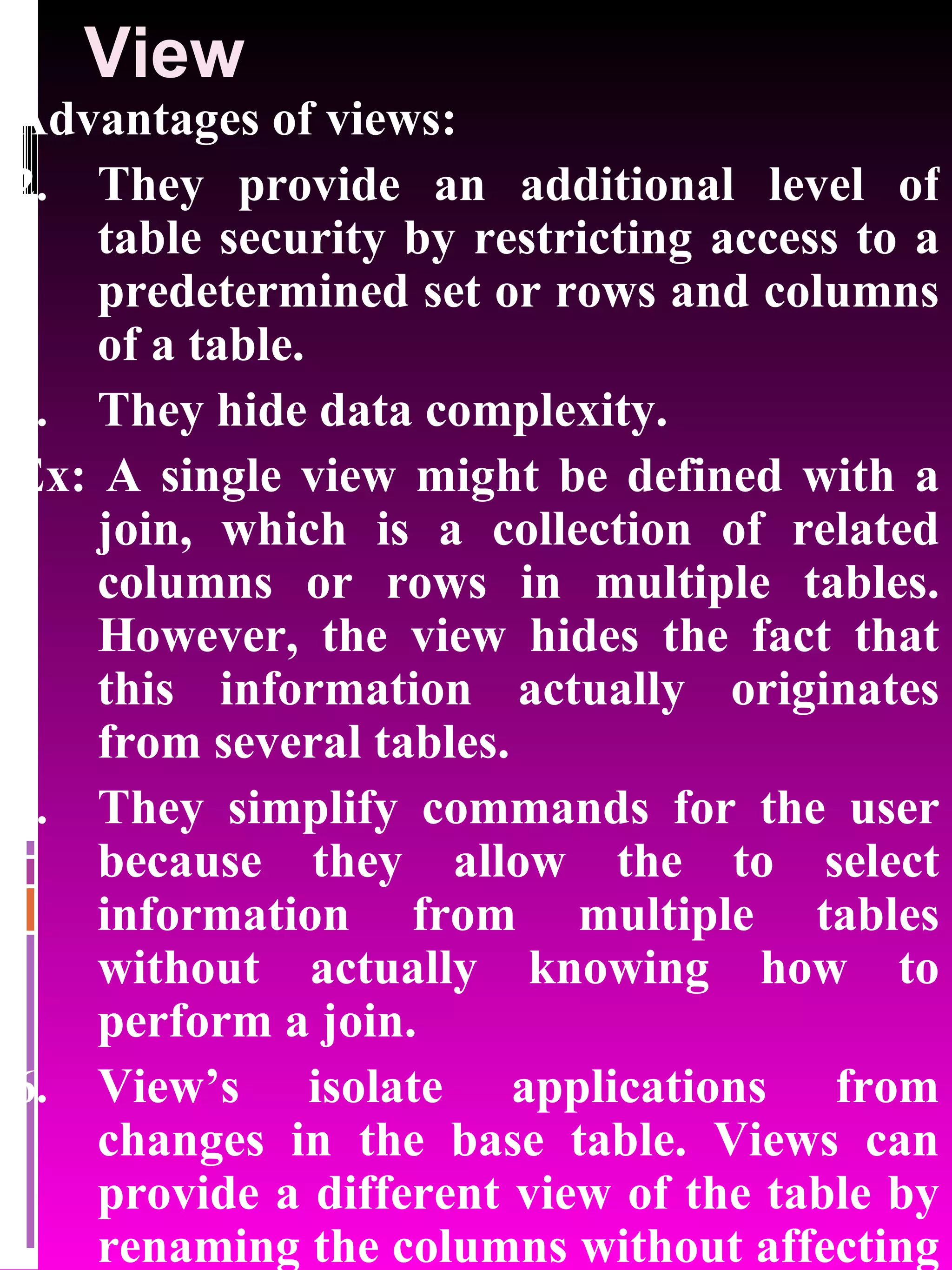 View Advantages of views: They provide an additional level of table security by restricting access to a predetermined set or rows and columns of a table. They hide data complexity. Ex: A single view might be defined with a join, which is a collection of related columns or rows in multiple tables. However, the view hides the fact that this information actually originates from several tables. They simplify commands for the user because they allow the to select information from multiple tables without actually knowing how to perform a join. View’s isolate applications from changes in the base table. Views can provide a different view of the table by renaming the columns without affecting the table. 
