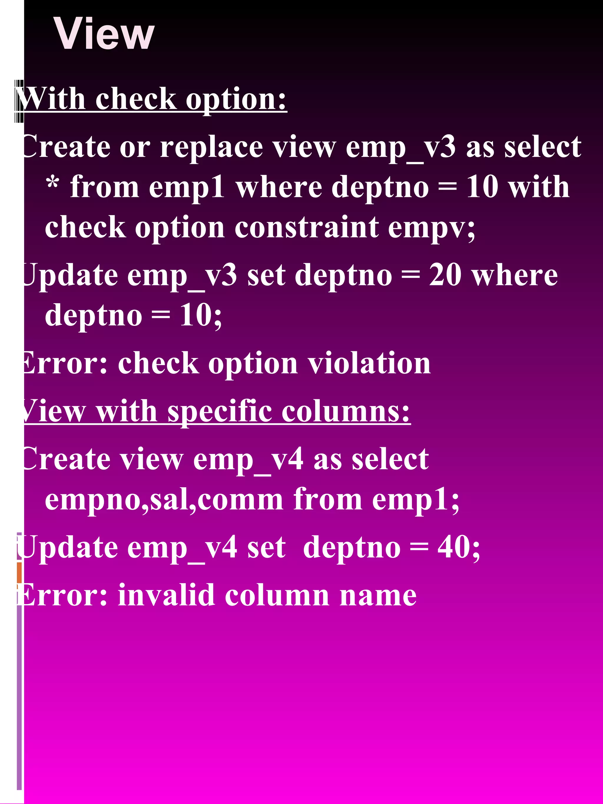 View With check option: Create or replace view emp_v3 as select * from emp1 where deptno = 10 with check option constraint empv; Update emp_v3 set deptno = 20 where deptno = 10; Error: check option violation View with specific columns: Create view emp_v4 as select empno,sal,comm from emp1; Update emp_v4 set deptno = 40; Error: invalid column name 