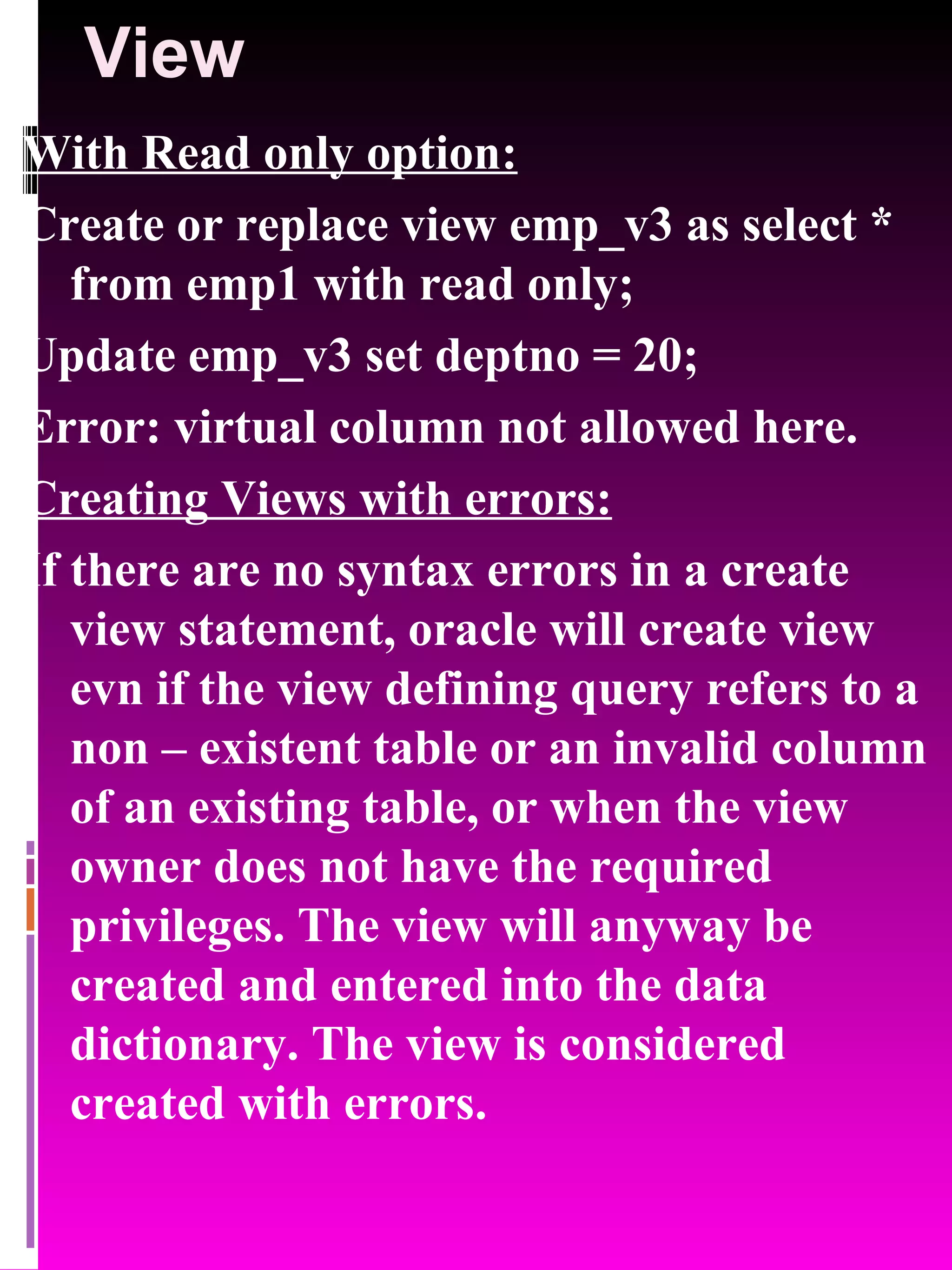 View With Read only option: Create or replace view emp_v3 as select * from emp1 with read only; Update emp_v3 set deptno = 20; Error: virtual column not allowed here. Creating Views with errors: If there are no syntax errors in a create view statement, oracle will create view evn if the view defining query refers to a non – existent table or an invalid column of an existing table, or when the view owner does not have the required privileges. The view will anyway be created and entered into the data dictionary. The view is considered created with errors. 