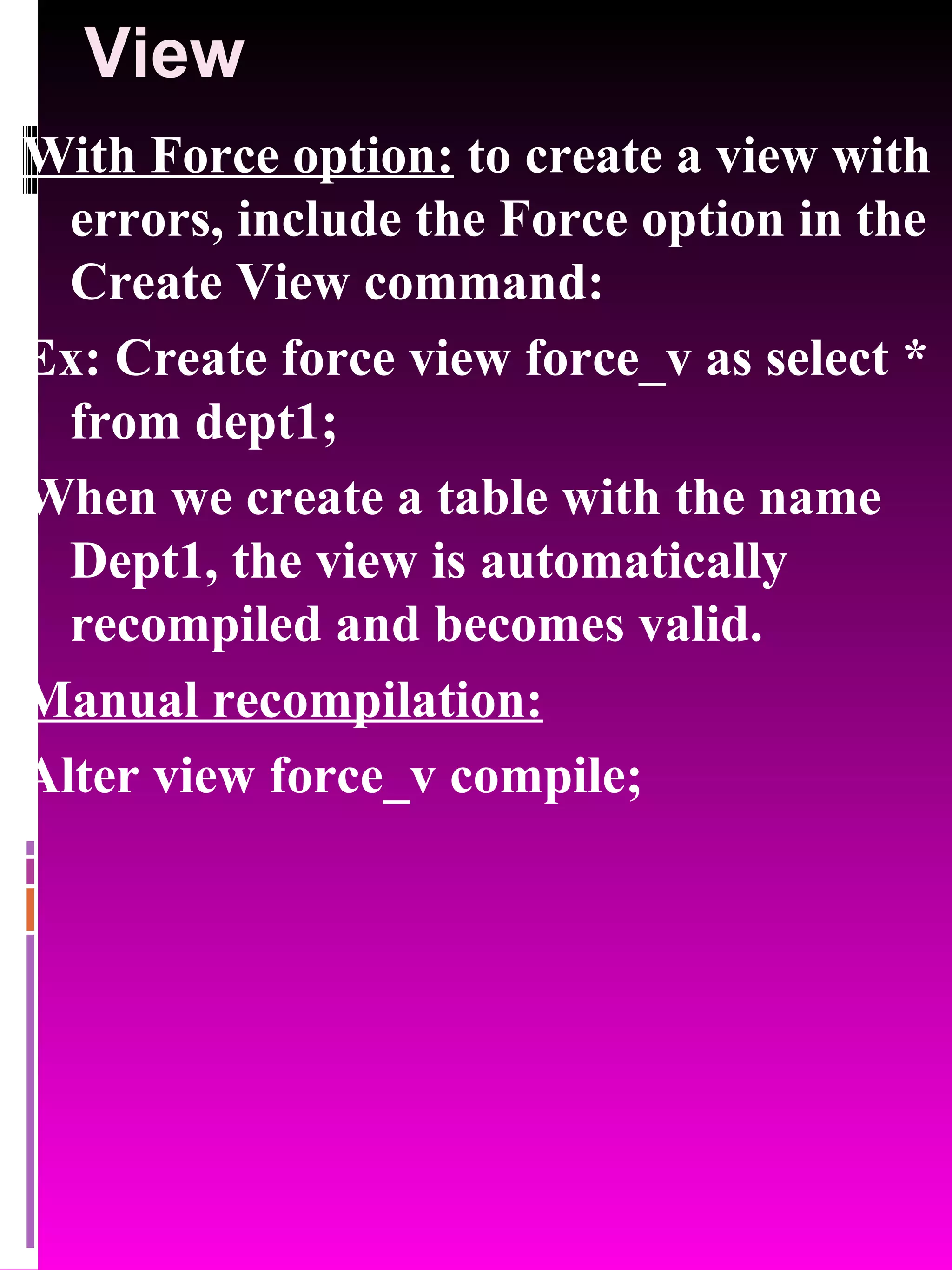 View With Force option: to create a view with errors, include the Force option in the Create View command: Ex: Create force view force_v as select * from dept1; When we create a table with the name Dept1, the view is automatically recompiled and becomes valid. Manual recompilation: Alter view force_v compile; 