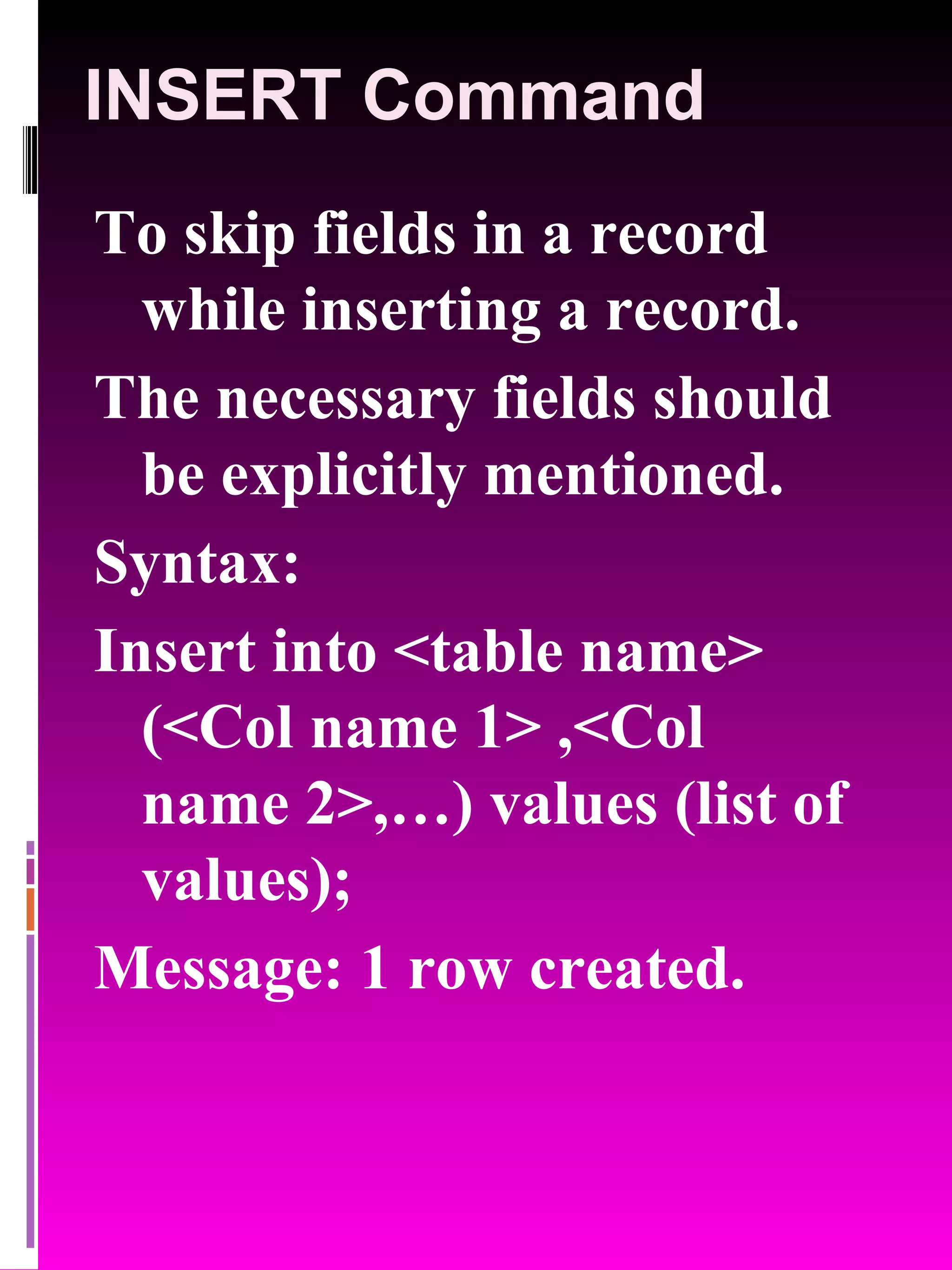 INSERT Command To skip fields in a record while inserting a record. The necessary fields should be explicitly mentioned. Syntax: Insert into <table name> (<Col name 1> ,<Col name 2>,…) values (list of values); Message: 1 row created. 
