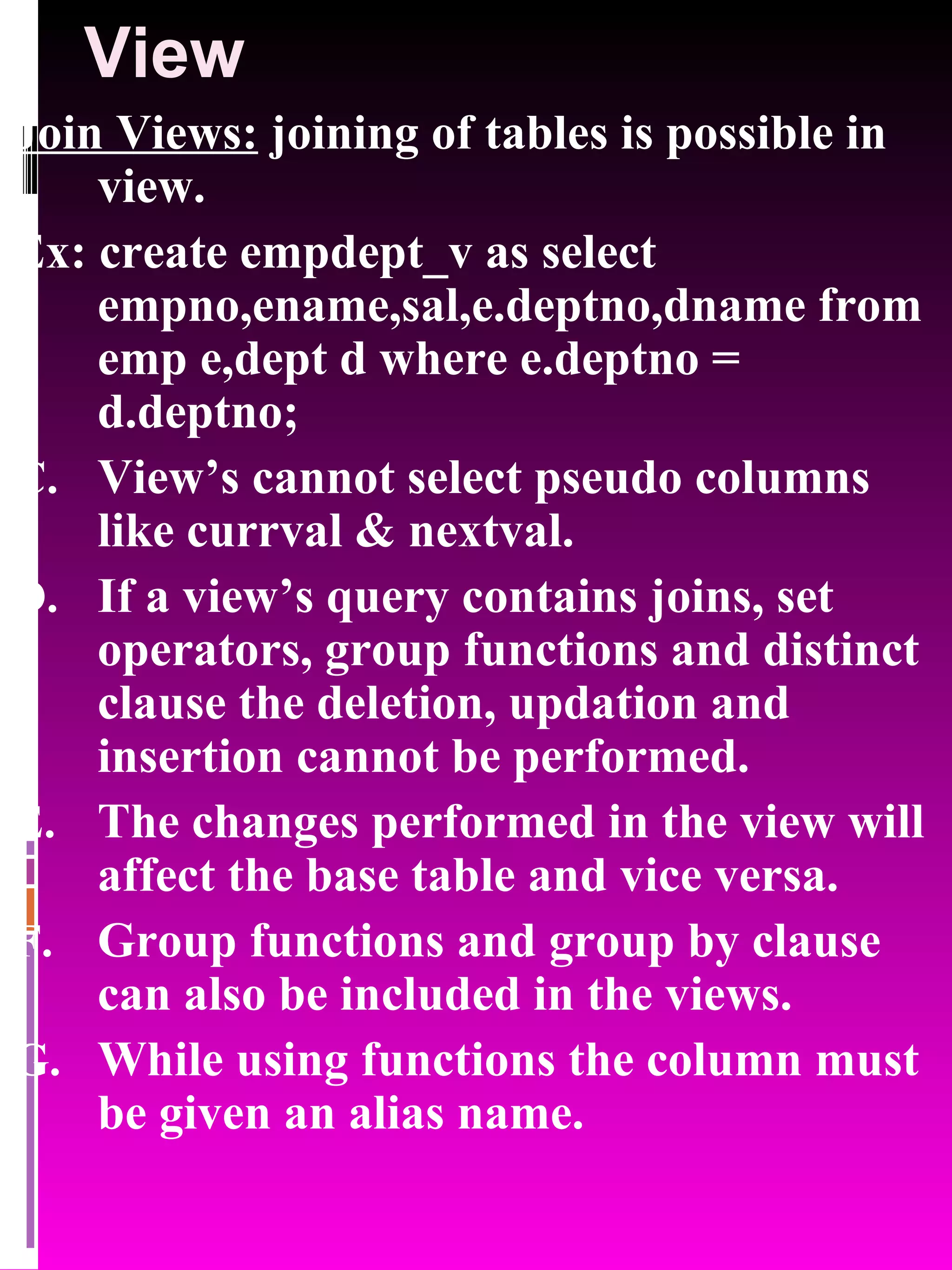 View Join Views: joining of tables is possible in view. Ex: create empdept_v as select empno,ename,sal,e.deptno,dname from emp e,dept d where e.deptno = d.deptno; View’s cannot select pseudo columns like currval & nextval. If a view’s query contains joins, set operators, group functions and distinct clause the deletion, updation and insertion cannot be performed. The changes performed in the view will affect the base table and vice versa. Group functions and group by clause can also be included in the views. While using functions the column must be given an alias name. 