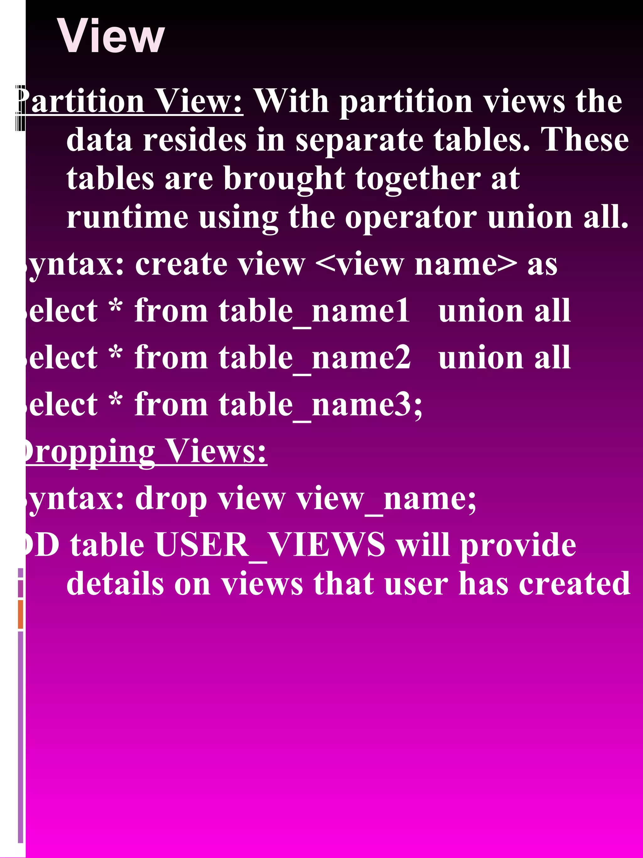 View Partition View: With partition views the data resides in separate tables. These tables are brought together at runtime using the operator union all. Syntax: create view <view name> as Select * from table_name1 union all Select * from table_name2 union all Select * from table_name3; Dropping Views: Syntax: drop view view_name; DD table USER_VIEWS will provide details on views that user has created 