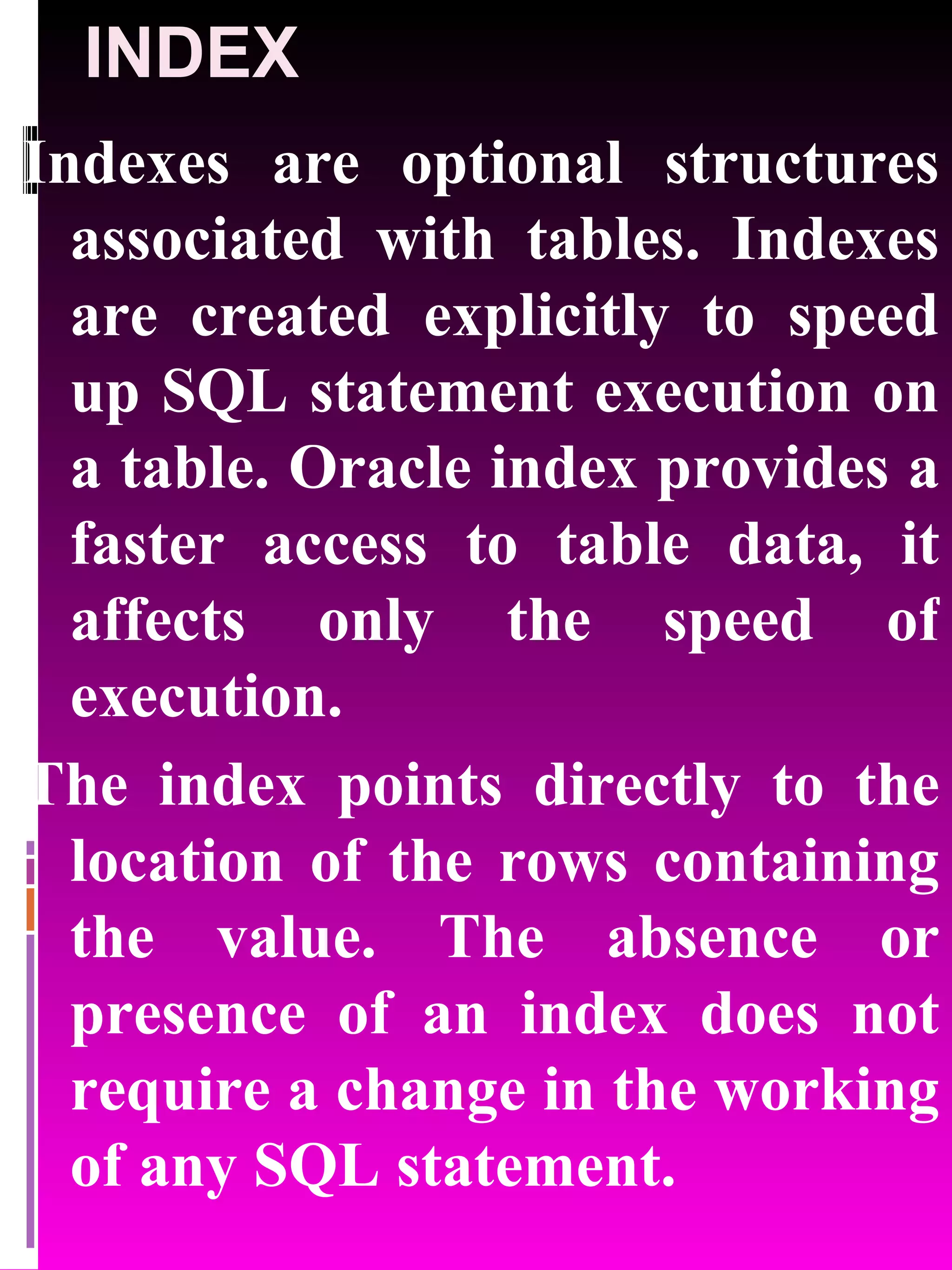 INDEX Indexes are optional structures associated with tables. Indexes are created explicitly to speed up SQL statement execution on a table. Oracle index provides a faster access to table data, it affects only the speed of execution. The index points directly to the location of the rows containing the value. The absence or presence of an index does not require a change in the working of any SQL statement. 