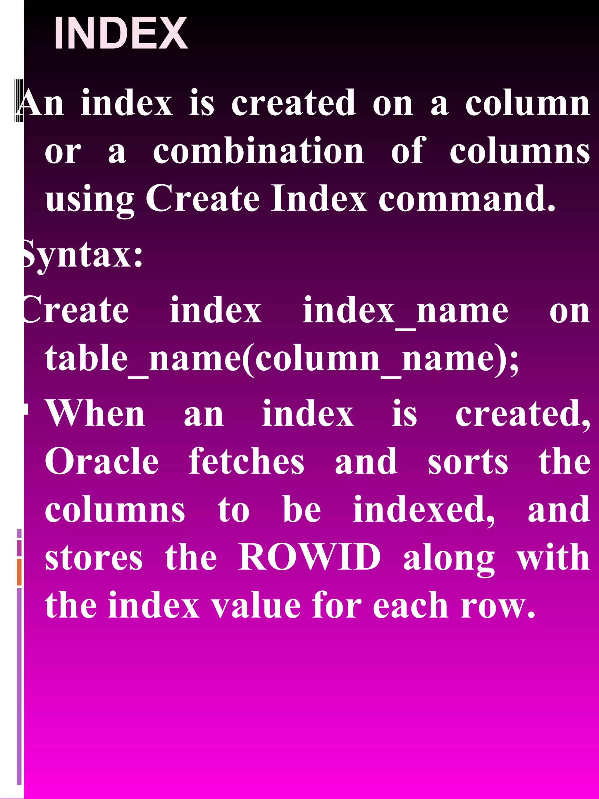 INDEX An index is created on a column or a combination of columns using Create Index command. Syntax: Create index index_name on table_name(column_name); When an index is created, Oracle fetches and sorts the columns to be indexed, and stores the ROWID along with the index value for each row. 