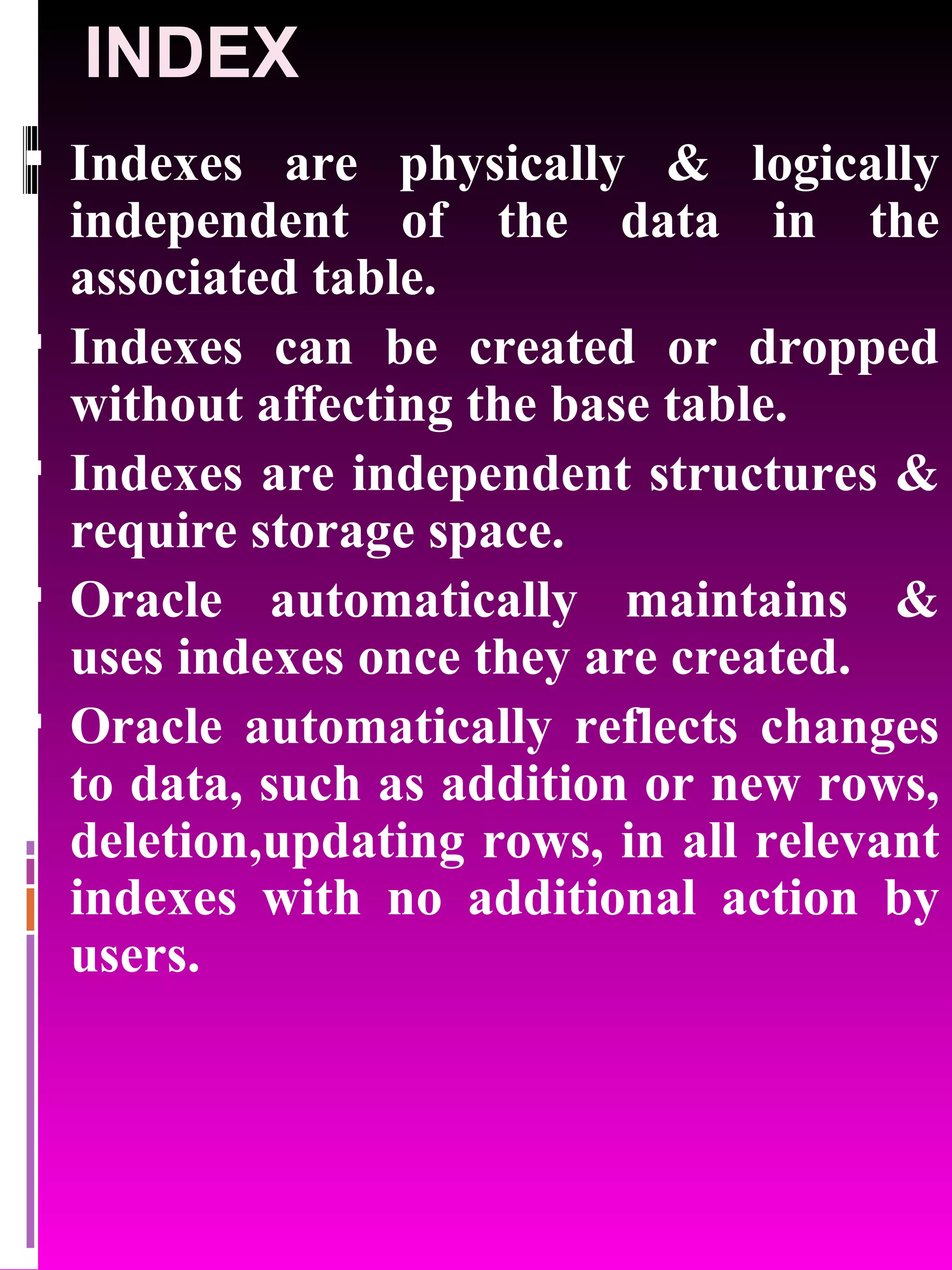INDEX Indexes are physically & logically independent of the data in the associated table. Indexes can be created or dropped without affecting the base table. Indexes are independent structures & require storage space. Oracle automatically maintains & uses indexes once they are created. Oracle automatically reflects changes to data, such as addition or new rows, deletion,updating rows, in all relevant indexes with no additional action by users. 