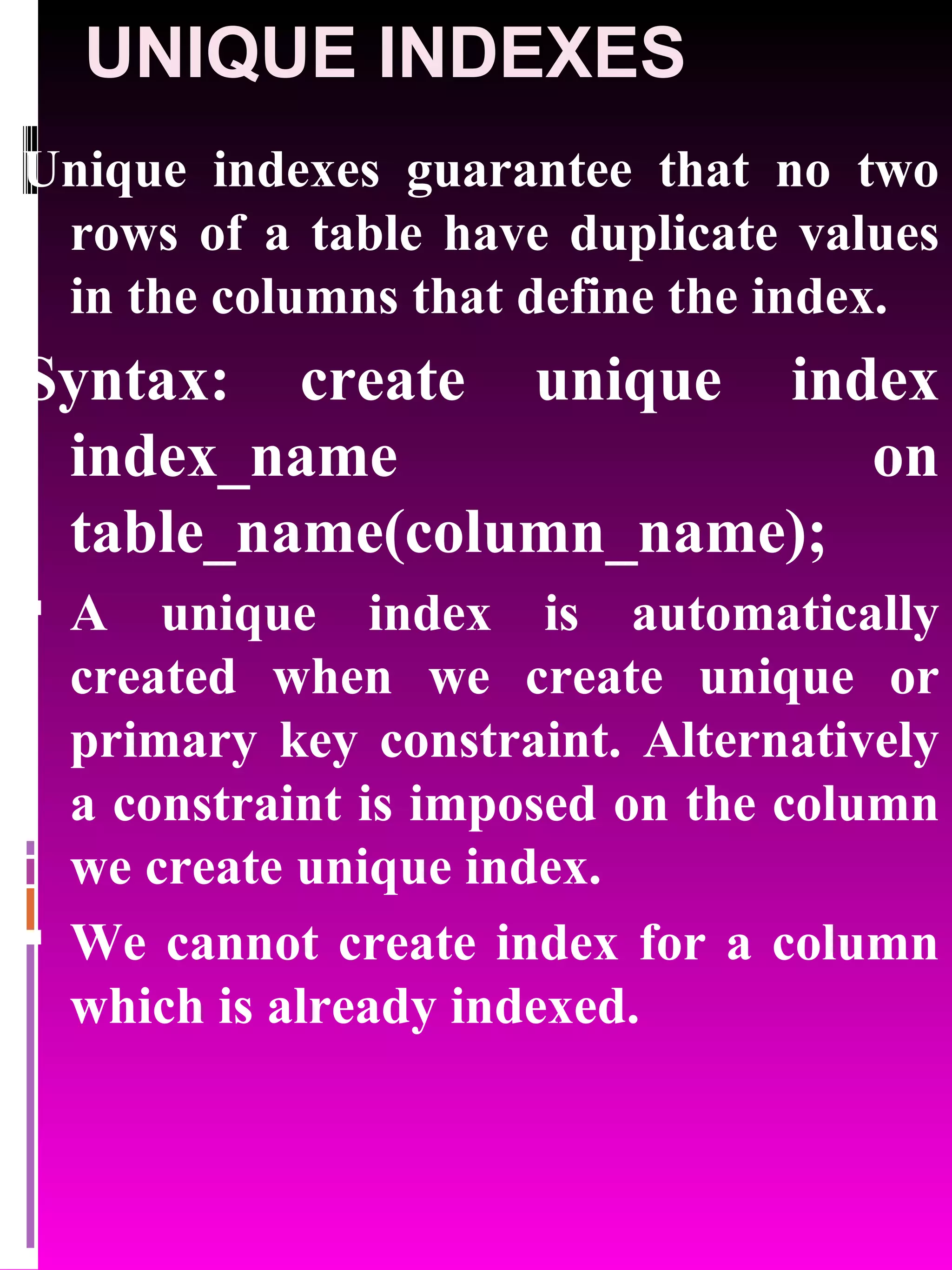 UNIQUE INDEXES Unique indexes guarantee that no two rows of a table have duplicate values in the columns that define the index. Syntax: create unique index index_name on table_name(column_name); A unique index is automatically created when we create unique or primary key constraint. Alternatively a constraint is imposed on the column we create unique index. We cannot create index for a column which is already indexed. 