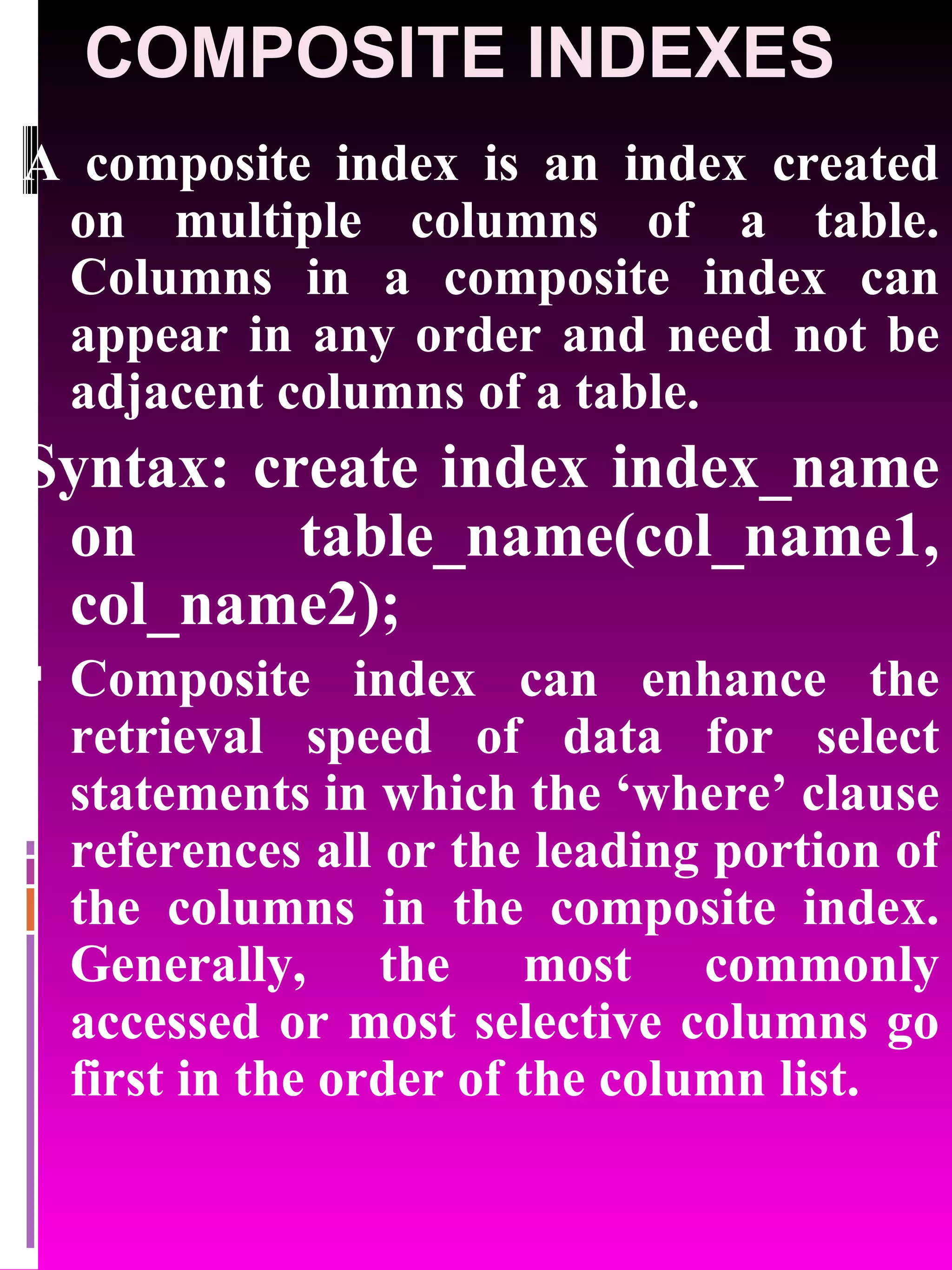 COMPOSITE INDEXES A composite index is an index created on multiple columns of a table. Columns in a composite index can appear in any order and need not be adjacent columns of a table. Syntax: create index index_name on table_name(col_name1, col_name2); Composite index can enhance the retrieval speed of data for select statements in which the ‘where’ clause references all or the leading portion of the columns in the composite index. Generally, the most commonly accessed or most selective columns go first in the order of the column list. 