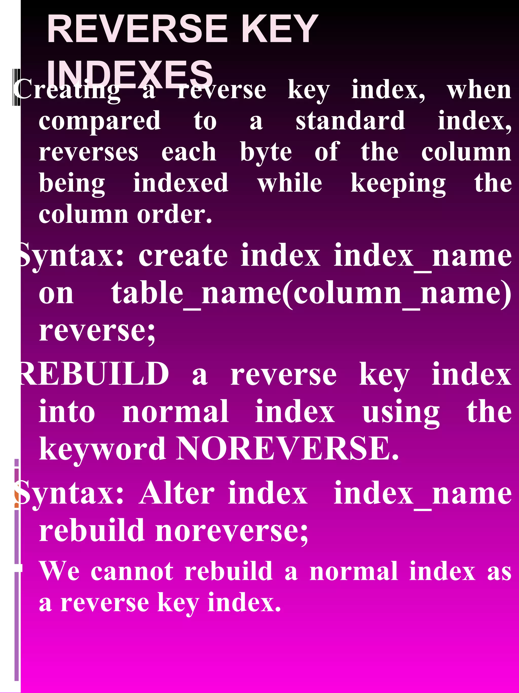 REVERSE KEY INDEXES Creating a reverse key index, when compared to a standard index, reverses each byte of the column being indexed while keeping the column order. Syntax: create index index_name on table_name(column_name) reverse; REBUILD a reverse key index into normal index using the keyword NOREVERSE. Syntax: Alter index index_name rebuild noreverse; We cannot rebuild a normal index as a reverse key index. 