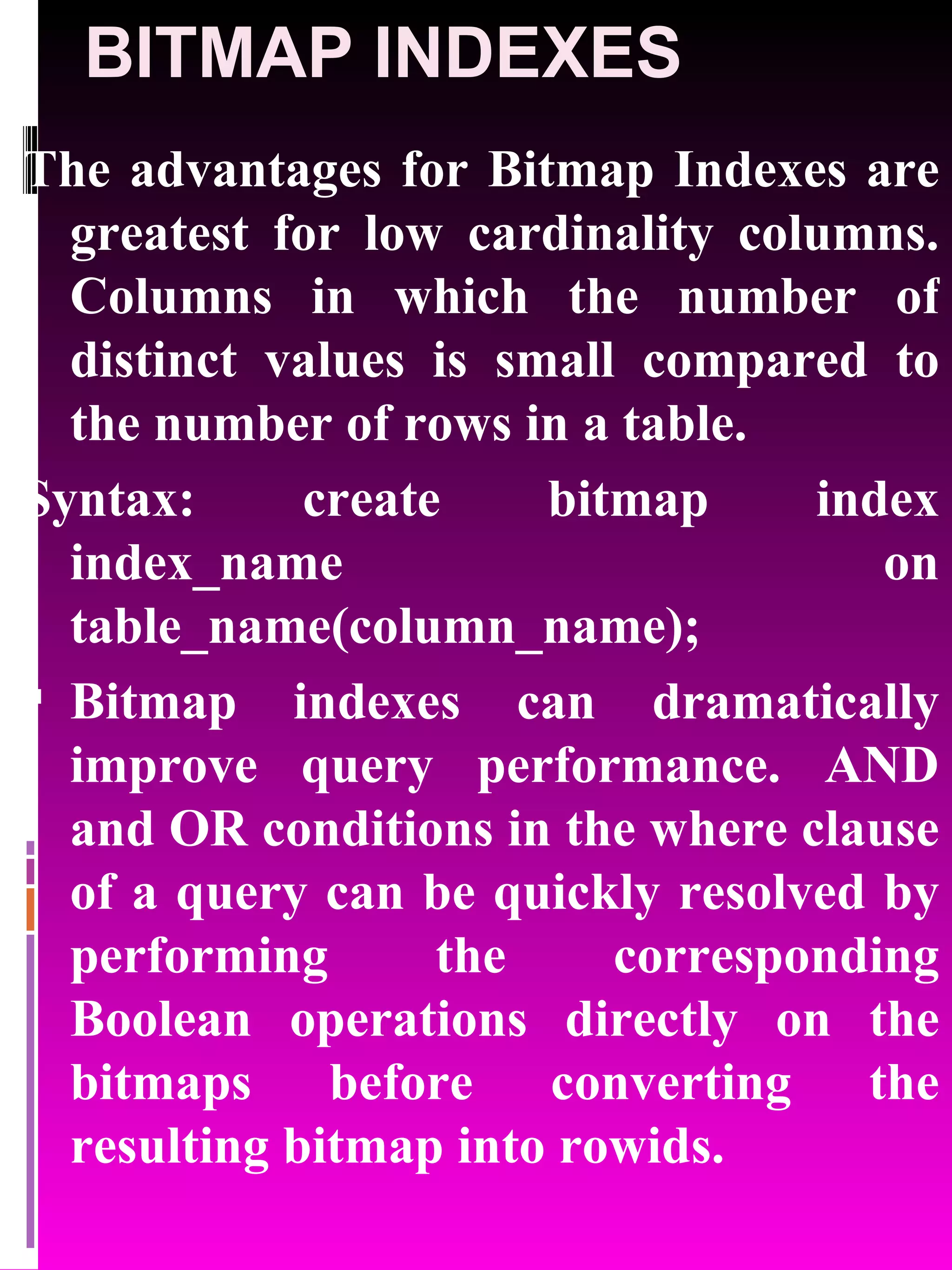 BITMAP INDEXES The advantages for Bitmap Indexes are greatest for low cardinality columns. Columns in which the number of distinct values is small compared to the number of rows in a table. Syntax: create bitmap index index_name on table_name(column_name); Bitmap indexes can dramatically improve query performance. AND and OR conditions in the where clause of a query can be quickly resolved by performing the corresponding Boolean operations directly on the bitmaps before converting the resulting bitmap into rowids. 