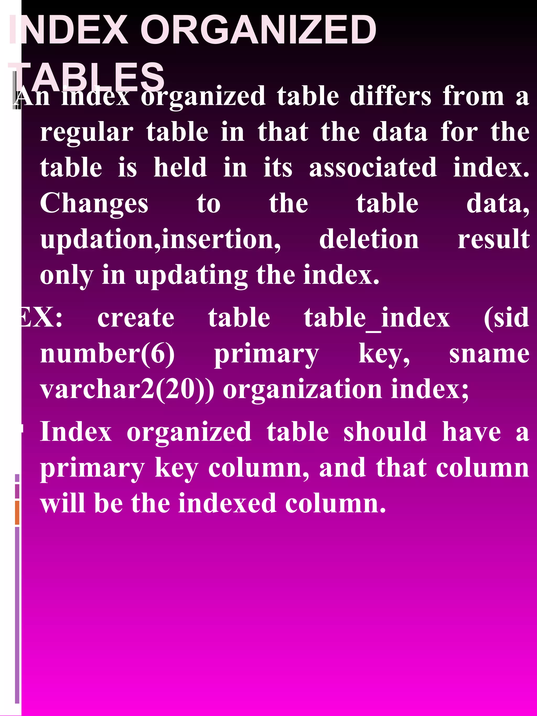 INDEX ORGANIZED TABLES An index organized table differs from a regular table in that the data for the table is held in its associated index. Changes to the table data, updation,insertion, deletion result only in updating the index. EX: create table table_index (sid number(6) primary key, sname varchar2(20)) organization index; Index organized table should have a primary key column, and that column will be the indexed column. 