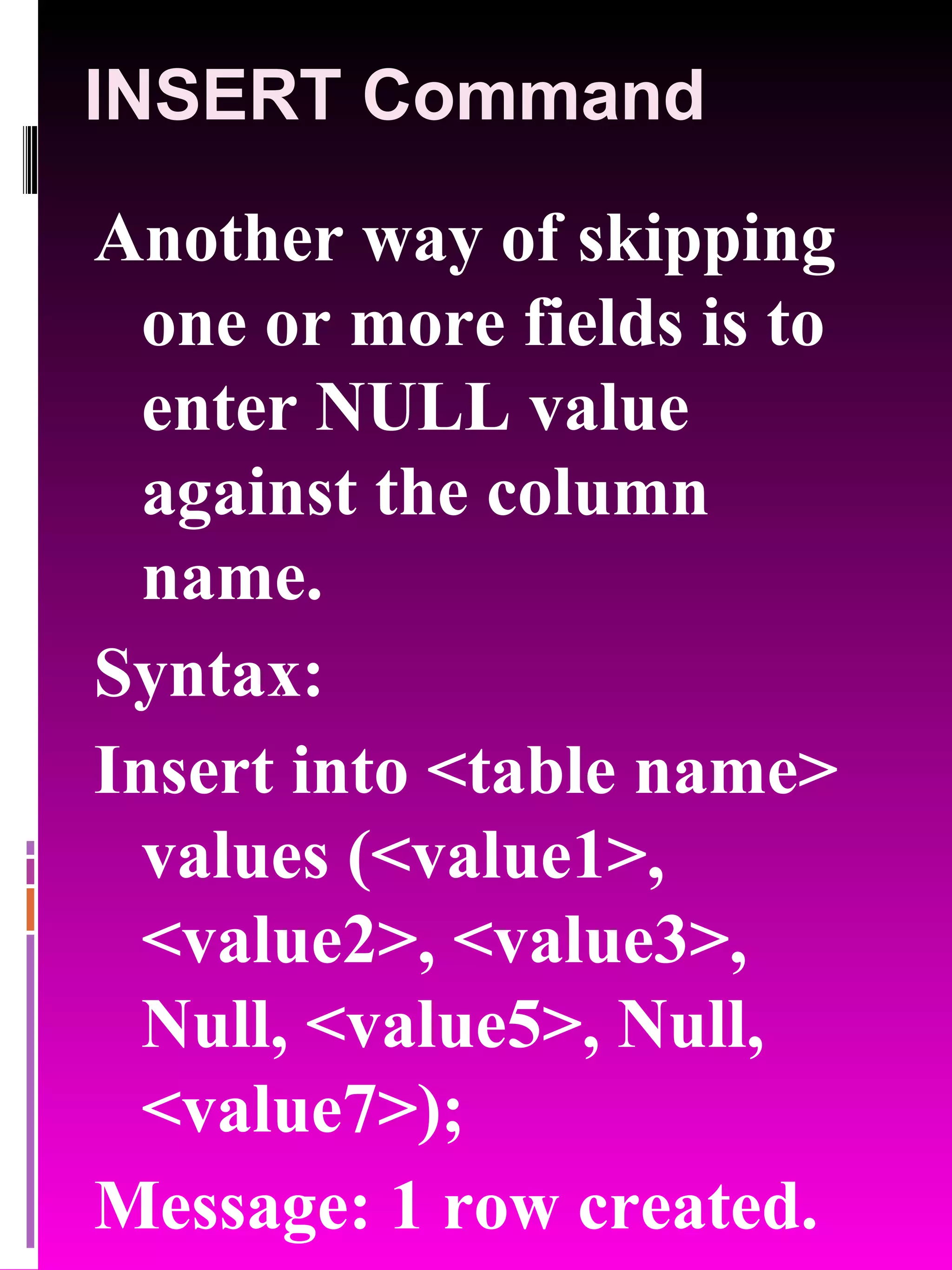 INSERT Command Another way of skipping one or more fields is to enter NULL value against the column name. Syntax: Insert into <table name> values (<value1>, <value2>, <value3>, Null, <value5>, Null, <value7>); Message: 1 row created. 