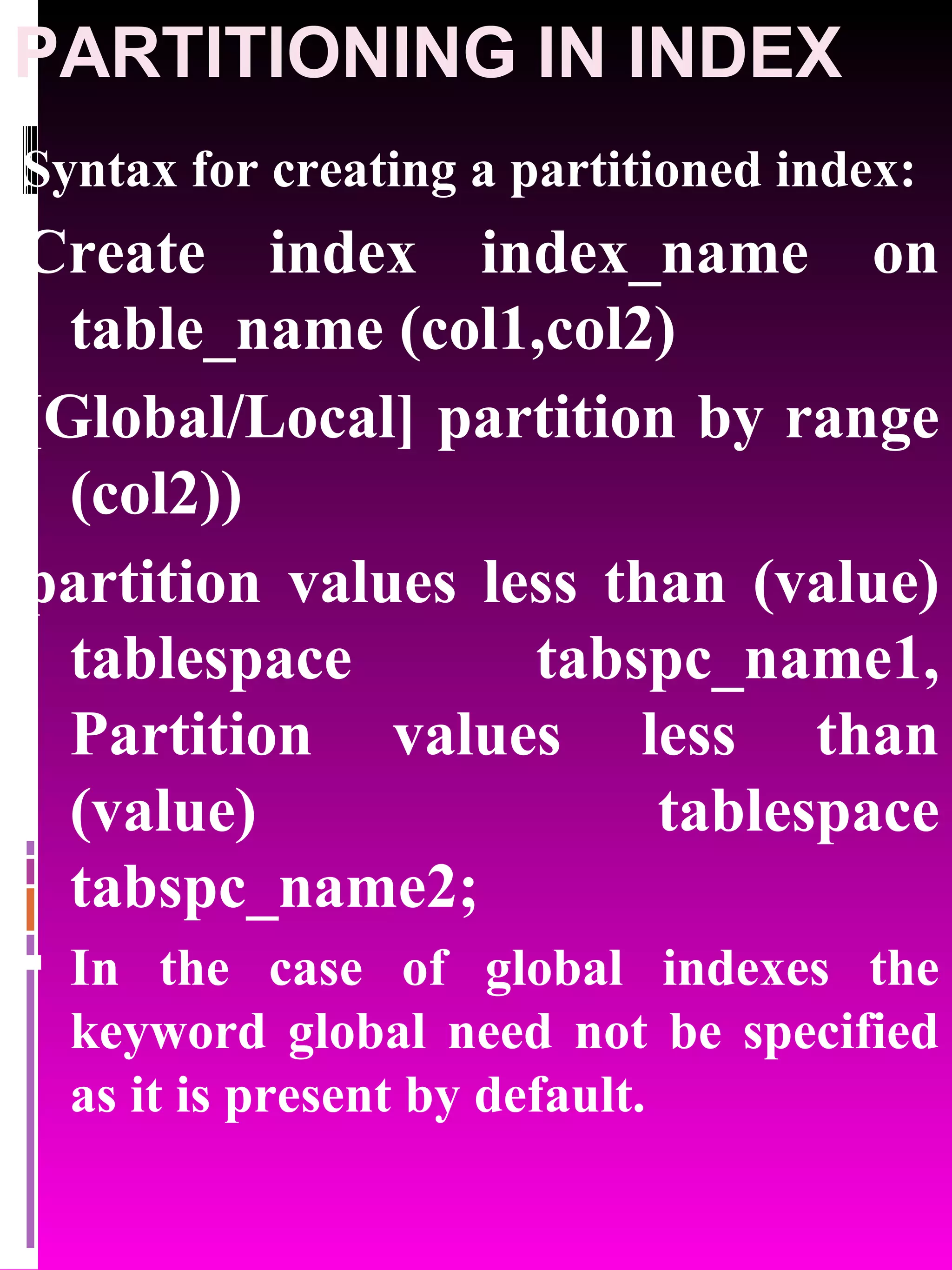 PARTITIONING IN INDEX Syntax for creating a partitioned index: Create index index_name on table_name (col1,col2) [Global/Local] partition by range (col2)) partition values less than (value) tablespace tabspc_name1, Partition values less than (value) tablespace tabspc_name2; In the case of global indexes the keyword global need not be specified as it is present by default. 