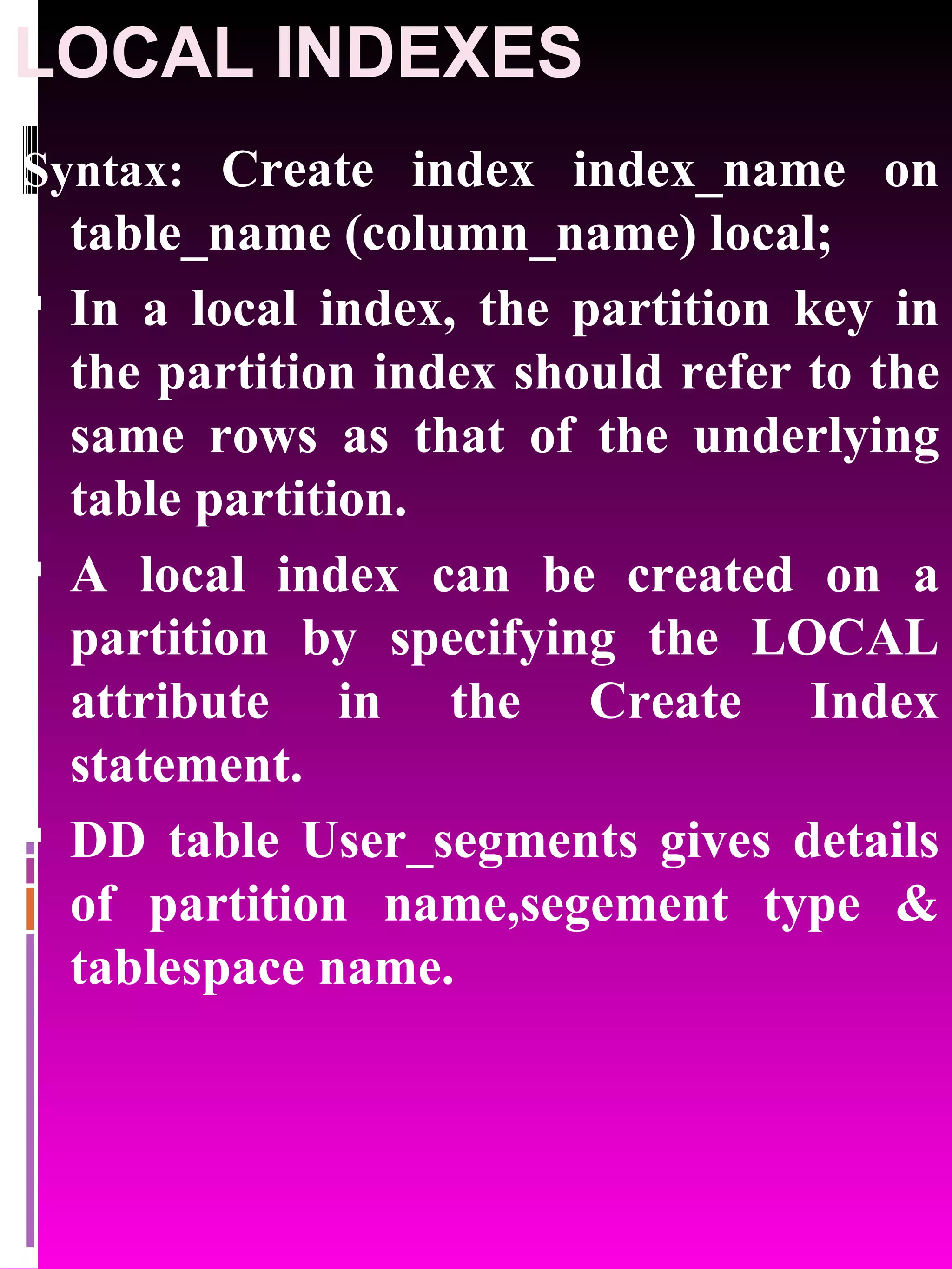LOCAL INDEXES Syntax: Create index index_name on table_name (column_name) local; In a local index, the partition key in the partition index should refer to the same rows as that of the underlying table partition. A local index can be created on a partition by specifying the LOCAL attribute in the Create Index statement. DD table User_segments gives details of partition name,segement type & tablespace name. 