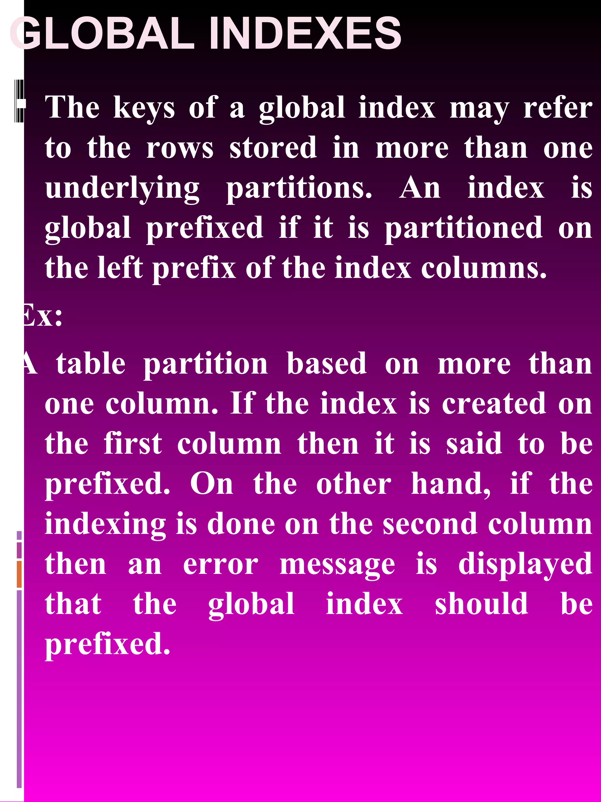 GLOBAL INDEXES The keys of a global index may refer to the rows stored in more than one underlying partitions. An index is global prefixed if it is partitioned on the left prefix of the index columns. Ex: A table partition based on more than one column. If the index is created on the first column then it is said to be prefixed. On the other hand, if the indexing is done on the second column then an error message is displayed that the global index should be prefixed. 