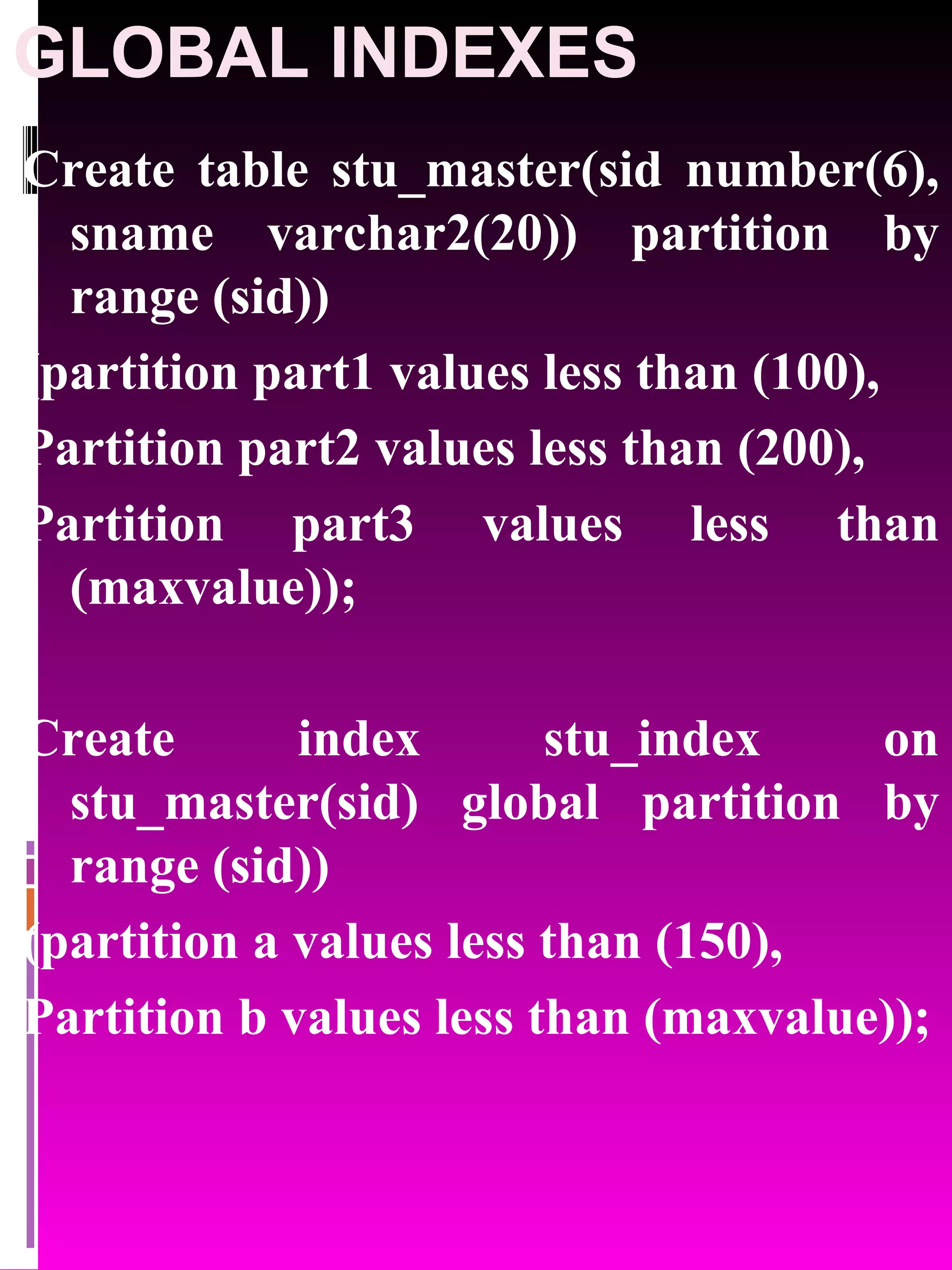 GLOBAL INDEXES Create table stu_master(sid number(6), sname varchar2(20)) partition by range (sid)) (partition part1 values less than (100), Partition part2 values less than (200), Partition part3 values less than (maxvalue)); Create index stu_index on stu_master(sid) global partition by range (sid)) (partition a values less than (150), Partition b values less than (maxvalue)); 