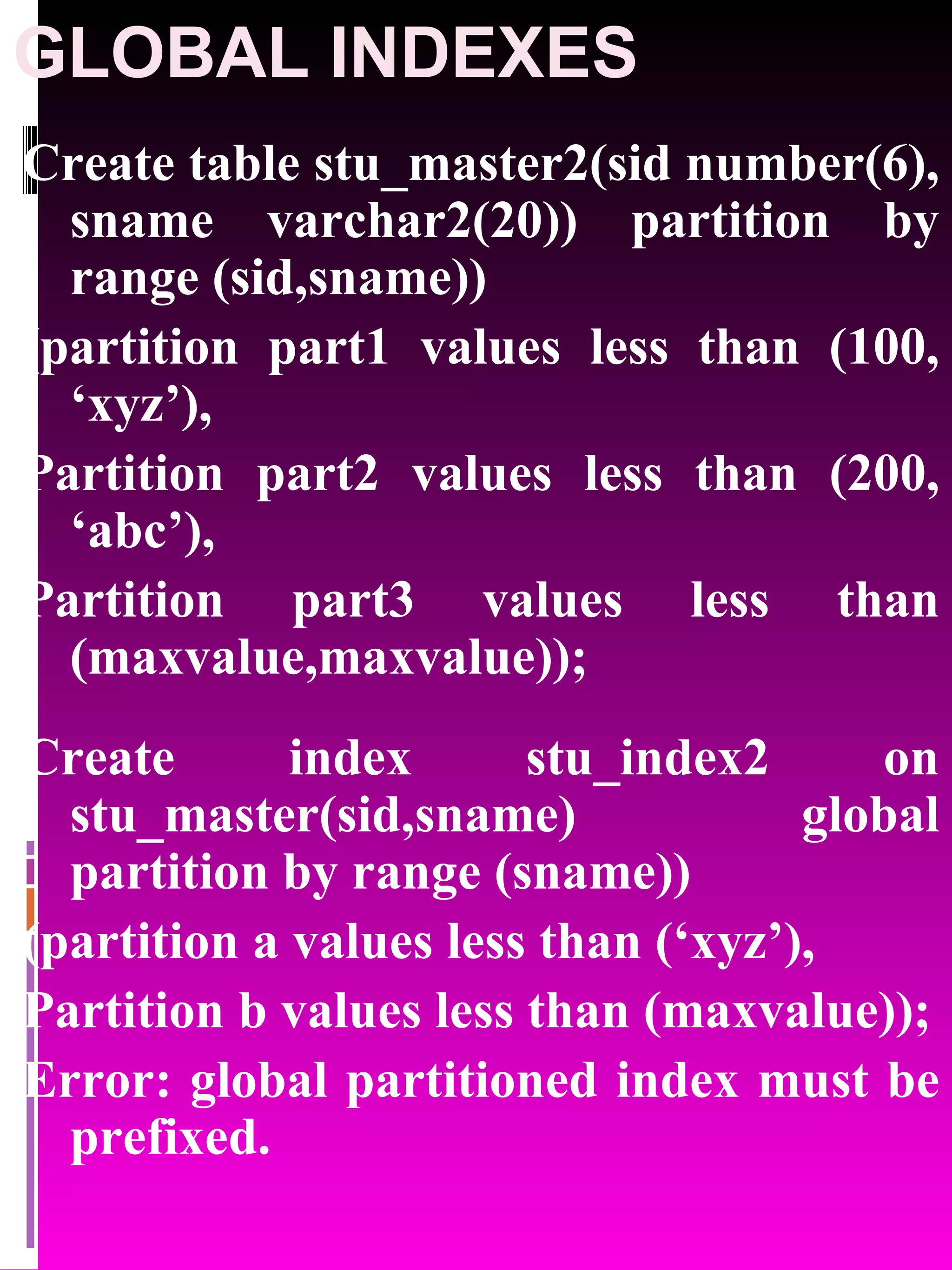 GLOBAL INDEXES Create table stu_master2(sid number(6), sname varchar2(20)) partition by range (sid,sname)) (partition part1 values less than (100, ‘xyz’), Partition part2 values less than (200, ‘abc’), Partition part3 values less than (maxvalue,maxvalue)); Create index stu_index2 on stu_master(sid,sname) global partition by range (sname)) (partition a values less than (‘xyz’), Partition b values less than (maxvalue)); Error: global partitioned index must be prefixed. 