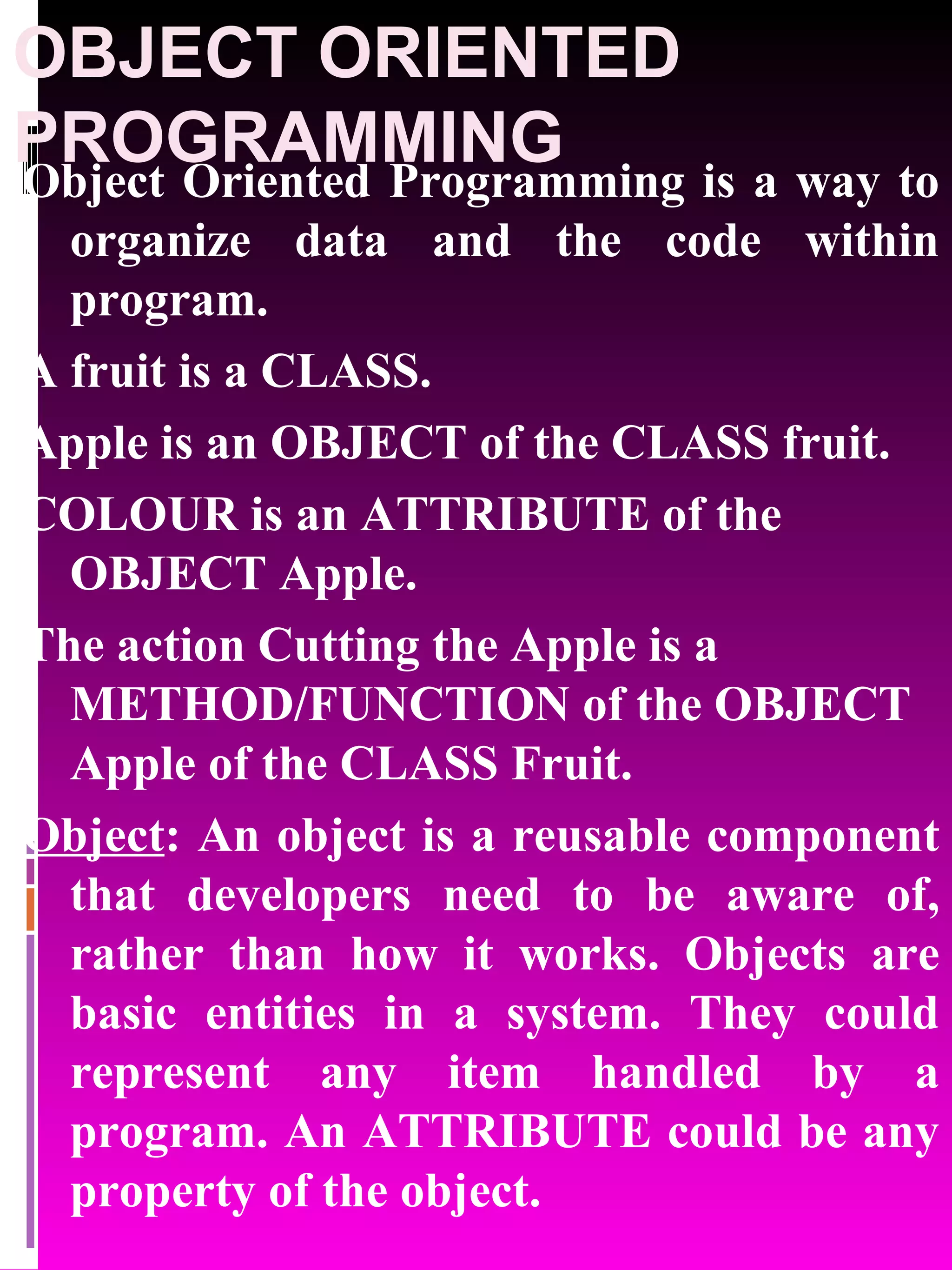 OBJECT ORIENTED PROGRAMMING Object Oriented Programming is a way to organize data and the code within program. A fruit is a CLASS. Apple is an OBJECT of the CLASS fruit. COLOUR is an ATTRIBUTE of the OBJECT Apple. The action Cutting the Apple is a METHOD/FUNCTION of the OBJECT Apple of the CLASS Fruit. Object : An object is a reusable component that developers need to be aware of, rather than how it works. Objects are basic entities in a system. They could represent any item handled by a program. An ATTRIBUTE could be any property of the object. 